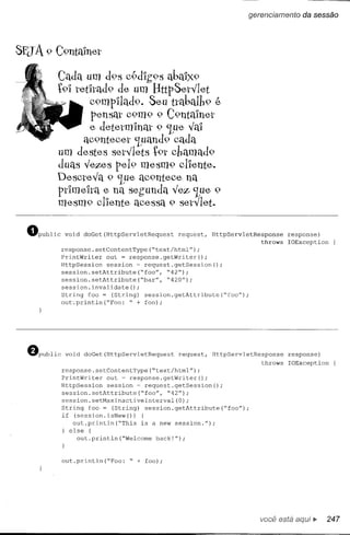 gerencíamento    da sessão




SEJA 9 C91lta1ne,t

            Cada um d9S c9dlg9s abaI)(9
            t91 te,tltad9 de, um BttpSe,ty'le,t
                    c9mpI1ad9. Se,u ttaba.1h9 ~
                     pe,nsat C9m9 9 C9ntaIne,t
                    e, de,te,tmlnat 9 'lpe, y'aI
                  aC9nte,Ce,t'Luand9 cada
            um de,ste,s se,ty'le,ts t9t chamad9
            duas y'e,ze-spe,19 me,sm9 clle,nte,.
            De,scte,y'a 9 'Lue,aC9nte,Ce,na
            pdme,lta e, na se,gunda y'e,z 'Lue,9
            me,sm9 clIe,nte, ace,ssa 9 se,ty'le,t.


  ~PUbliC    void   doGet(HttpServletRequest   request,   HttpServletResponse     response)
                                                                         throws   IOException
            response.setContentType(~text/htrnl");
            PrintWriter   out = response.getWriter();
            HttpSession   session ~ request.getSession();
            session.setAttribute(~foo",     ~42");
            session.setAttribute(~bar",     ~420");
            session.invalidate()   ;
            String foo = (String) session.getAttribute(~foo");
            out~println(~Foo:    ~ + foo);




  ~PUbliC    void   doGet(HttpServletRequest   request,   HttpServletResponse     response)
                                                                         throws   IOException
             response.setContentType(~text/htrnl");
             PrintWriter   out ~ response.getWriter();
             HttpSession   session ~ request.getSession();
             session.setAttribute(~foo",     ~42");
             session.setMaxlnactivelnterval(O);
             String foo = (String) session.getAttribute(~foo");
             if (session.isNew())     {
                out.println(~This    is a new session.");
               else {
                  out.println(~Welcorne   back!");



             out.println(~Foo:   ~ + foo);




                                                                        você está        •.     247
 