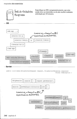 respostas dos exercícíos


                ~                                      Especifique no DD e programaticamente, que uma
                Imã de G-elítdeltít                    sessão deve ser destruída, se ela não receber nenhuma
                                                       solicitação por 20 minutos.
                lesp9staB




   I <web-app   ...> I
                                                     Leliflbre-sf?.J ., +i"lifle"v-f-~.,   blJ ~

        I <session-con        g> I             ~especi'flcI4IÁ"        f!1ifl   Il.{ItJfJro's.

                I
                <session-timeout>             I~       </session-timeout>


        I <I session-con       g>    I

   I </web-app> I




~Servlet---·--- -------------------------
   public    void   doGet(HttpServletRequest              request,       HttpServletResponse       response)
                                                                                        throws     IOException




            [ HttpSession       11   session    I   [J   request. getSession            ();



            lsession.     I   setMaxlnactivelnterval(             [1200     I~
                    LeJM.f,re-se;        .,
                    e.sped/lctJ.lÁlIJ elifl




248 CBtJ,'tulo 6
 