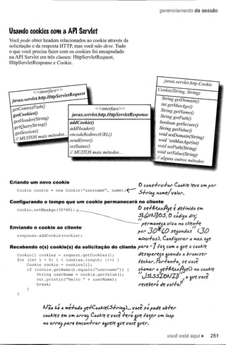gerencíamento            da sessão



Usando cooldes         COtH    a API Servlet
Você pode obter headers relacionados ao cook:ie através da
solicitação e da resposta HTTP, mas você não deve. Tudo
o que você precisa fazer com os cook:ies foi encapsulado
naAPI Servlet em três classes: HttpServletRequest,
HttpServletResponse e Cook:ie.



                                                                                              javax.servlet. http. Cookie
             <<inteJjaee> >                                                            Cookie(String, String)
                http HttpServletRequest
 javax.servlet.     .                                                                       ~tring getDomainO
                                                                                            znt getMaxAgeO
 getcontextPathO                                   < <interfaee> >
                                                                                            String getNameO
 getCookiesO                         javax.servlet. http.HttpServletResponse
   etHeader(String)                                                                        String getPathO
  g QueryString()            addCookieO                                                    boolean getSecureO
  get                        addHeaderO                                                    String getValueO
  getSession(),                    J   d'
      VIraS mais metodos ... eneoueRe zreetURLO                                          vo~dsetDomain(String)
  Ii M                       sendErrorO                                                 vozd 'se!" Á Age(znt)
                                                                                                           .
                                                                                           •     olV1GX
                             setStatusO
                                                                                        vO~d setPath(String)
                             Ii MUITOS mais métodos ...
                                                                                        vOldsetValue(String)
                                                                                       Ii alguns outros métodos



Criando um novo cookie
                                                                           o CIJPls+rf.l"1-6r        ClJoUe leva lIlrl
   Cookie     cookie   = new Cookie(~usernameH,             name);~        .sI .              I ,
                                                                             .,..r1Pl5P1itJlrle{VafitJr.
Configurando      o tempo que um cookie permanecerá                        no cliente
   cookie. setMaxAge (30*60);
                                         ,
                                             .                             O se+A4.axA'fif!:
                                                                                          <J
                                                                                                       Jetl'P1it/itJ elrl
                                                                                                       I
                                                                           ~f.btJlJJ)O.s.        {) caJi5tJ Ji;:

Enviando o cookie ao cliente                                                 perlrlaPleg4        Vt"lItJ PltJcliePlh
                                                                                       'l1:                        11
   response.addCookie(cookie);
                                                                          f'i'U'   30'1f'O        s'!!5l1P1Jas
                                                                           IrlI'P1l1+as). CaPlt~lIral"            a IrlQX
Recebendo       o{s) cookie{s) da solicitação               do cliente f'4Nl.      -1ta;        CIJIrl 6 3l1e     6 Co66kte
   Cookie [] cookies         = request. getCookies ();                     Jesapl1.reja         Ôll4P1JIJitJ
    for Cookiei = O; i = cookies.length;
        (int    cookie < cookies[i];                    i++)    {          tec~ar.~r+I1.PI+o6JSe

         if   (cookie. getName ().equals (~usernameH) )                    ;;'fJ.1rl4r tJ 5e-1-1A.axIf9e()          PlIJc6IfJkte
               String userName = cookie.getValue();                            Ll.5f..5.s~olJ~J)
                                                                                       I
                                                                                                             tJ

               out.println(~Hello   ~ + userName);
               break;                                                      r,!!Cder4       Je




                  !J';IJ ~: " 1Itt:+"JIJ 5e-H:.IJt:J/:.te(S+rtPl5)'"    ve.cê s:' pe.Je tJ~hr

                  c"o/:.tes elltt lIlItt arr,    CIJIJ/:.tee vócê hr:   1l1e ta;er     lIlItt IlJtJp
                  PIe.arr,      p4ra    ePlC6P1+r4r alpe1e 3l1e voee SlIer.

                                                                                                 você está aqui..             251
 