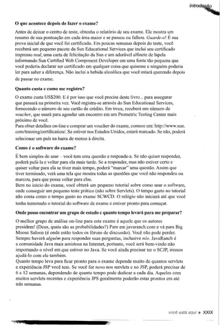 o que acontece   depois de fazer o exame?
Antes de deixar o centro de teste, obtenha o relatório de seu exame. Ele mostra um
resumo de sua pontuação em cada área maior e se passou ou falhou. Guarde-o! É sua
prova inicial de que você foi certificado. Em poucas semanas depois do teste, você
receberá um pequeno pacote da Sun Educational Services que inclui seu certificado
impresso real, uma carta de felicitação da Sun e um adorável alfinete de lapela
informando Sun Certified Web Component Developer em uma fonte tão pequena que
você poderia declarar ser certificado em qualquer coisa que quisesse e ninguém poderia
ler para saber a diferença. Não inclui a bebida alcoólica que você estará querendo depois
de passar no exame.

Quanto custa e como me registro?
O exame custa US$200. E é por isso que você precisa deste livro ... para assegurar
que passará na primeira vez. Você registra-se através do Sun Educational Services,
fornecendo o número de seu cartão de crédito. Em troca, receberá um número de
voucher, que usará para agendar um encontro em um Prometric Testing Center mais
próximo de você.
Para obter detalhes on-line e comprar um voucher do exame, comece em:bttp://www.sun.
com/training/certificationi. Se estiver nos Estados Unidos, estará marcado. Se não, poderá
selecionar um país na barra de menus   à direita.
Como é o software do exame?

É bem simples de usar - você tem uma questão e responde-a. Se não quiser responder,
poderá pulá-Ia e voltar para ela mais tarde. Se a responder, mas não estiver certo e
quiser voltar para ela se tiver mais tempo, poderá "marcar" uma questão. Assim que
tiver terminado, verá uma tela que mostra todas as questões que você não respondeu ou
marcou, para que possa voltar para elas.
Bem no início do exame, você obterá um pequeno tutorial sobre como usar o software,
onde conseguir um pequeno teste prático (não sobre Servlets). O tempo gasto no tutorial
não conta como o tempo gasto no exame SCWCD. O relógio não iniciará até que você
tenha terminado o tutorial do software de exame e estiver pronto para começar.

Onde posso encontrarum grupo de estudo e quanto tempo levará para me preparar?
O melhor grupo de análise on-line para este exame é aquele que os autores
presidem! (Deus, quais são as probabilidades?) Pare em j avaranch. com e vá para Big
Moose Saloon (é onde estão todos os fóruns de discussão). Você não pode perder.
Sempre haverá alguém para responder suas perguntas, inclusive nós. JavaRanch é
a comunidade Java mais amistosa na Internet, portanto, você será bem-vindo não
importando o nível em que estiver no Java. Se você ainda precisar ter o SCJP, iremos
ajudá-Io com ele também.
Quanto tempo leva para ficar pronto para o exame depende muito de quantos servlets
e experiência JSP você tem. Se você for novo. nos servlets e no JSP, poderá precisar de
6 a 12 semanas, dependendo de quanto tempo pode dedicar a cada dia. Aqueles com
muitos servlets recentes e experiência JPS geralmente poderão estar prontos em até
três semanas.




                                                                                 você está   ~ XXIX
 