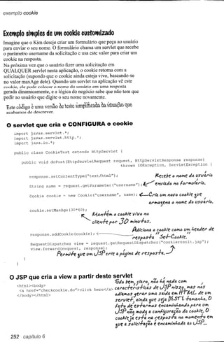 exemplo cookie



Exettplo sittples de utt eoolde eustottizado
Imagine que o Kim deseje criar um formulário que peça ao usuário
para enviar o seu nome. O formulário chama um servlet que recebe
o parâmetro usemame da solicitação e usa este valor para criar um
cookie na resposta.
Na próxima vez que o usuário fizer uma solicitação em
QUALQUER servlet nesta aplicação, o cookie retoma com a
solicitação (supondo que o cookie ainda esteja vivo, baseando-se
no valor maxAge dele). Quando um servlet na aplicação vê este
cookie, ele pode colocar o nome do usuário em uma resposta
gerada dinamicamente, e a lógica do negócio sabe que não tem que
pedir ao usuário que digite o seu nome novamente.

 Este cbe~go~ uma versão fie ese     slmpln~~~~
                                                 ~~i'?~"d')~
 acabamos de descrever.


 o servlet       que cria e CONFIGURA o cookie
     import   javax.servlet.*;
     import   javax.servlet.http.*;
     import   java.io.*;

     public   class    CookieTest     extends      HttpServlet        {

        public    void   doPost(HttpServletRequest               request, HttpServletResponse    response)
                                                                    throws IOException,   ServletException


              response. setContentType          ("text/html") ;                                 itecebe     (} /7t}/MetJlJ vsv:l'l{j

              String   name   = request. getParameter            ("username") ;        V        f!J1Vlo.tJ"J16161'W1vl:l'ia.

              Cookie   cookie    = new Cookie ("username",                name); <--Cl'tfll.       VNoJ16V6 c<tJfjl:le~lIe       F

                                                                                           o.I'WIlJ.jf!/7IJ. /7iJWletJ" lISVfl.l'i'eJ.
                                                                                                           <>

              cookie.setMaxAge(30*60);                       I
                                           '"      Malfrff.No"     (;41JMe 11lVfJJ1(j
                                                                    30   W11;'V+4S.
                                                                                A-tJlci'6/7fl. .o C()lJl:te Ct'JWlIJ     t.eatJel' tJe
              response. addCookie      (cookie) ;    <f:--_____                             J
                                                                                l'esft'Js-ra,   /I .se.,...-l.-M/tae.
                                                                                                        J J'I      •

              RequestDispatcher        view     = request.getRequestDispatcher("cookieresult.jSP");

              view. forward (request,           response);                                                 ~
                              Pel'W1,--h: 3l1e lIWI J.sP crie IJ. I               tJe l'eSft:lS.f-lJ. •   .-I

   o JSP que cria a view               a partir deste servlet                                        ,
           1 b d
      <htm >< o y>
       <a href=" checkcookie        .do">click
                                                              1útJt:IbeWl. c!al'lJ,
                                                                        J._'"      I '"
                                                    here</ a> Cli.l'aCTf:l'ls-ri'ctJ.S tJe
                                                                                                   J
                                                                                             t.a J1atJlJ.
                                                                                                1-P /71's
                                                                                                          Ct)No
                                                                                                          SÓ).W1tJ.S
                                                                                                                          I
                                                                                                                       I'MS
      </body></html>                                          t:ltJi'Q.If'lt:lS
                                                                             5U'4f' VIf'IIJ. lJ.ltJae'lf'IlJrML.
                                                                                            S                           tJe lIlf'I
                                                              Sff'V1dj         IJ.t;,tJa~ve S~lJ. J)í.s-rí    .f-ailJ'lf3.J1i.".()
                                                              h-ft:l tJe es-fQI'W1tJS eJ1Calf'll;,t.4J1tJ<ii     paf'a lIlf'I

                                                                  J.sP J1';' If'IlIJ, IJ.ctJ;,/~tJf'tJJifJ ;/.0 c(J(J/::ie.()
                                                                  ClJlJ/::'-ejfl es-fo. ;,Q. f'(SPlJs.f1J. 116iIJ'It)/I!;el1-fIJlf'l
                                                                                                                               e
                                                                  3tJe    4   SlJli'cl-flJ.j';C : eI1ClJ.iIJ'It;,t.a;/a J.sP. ••
                                                                                                                      41J


   252 capítulo 6
 