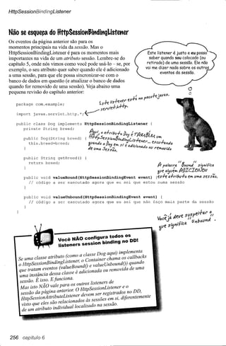 HttpSessionBíndingListener



Não se esque~ado HttpSessiot'Jit'dit'gListet'er
Os eventos da página anterior são para os
momentos principais na vida da sessão. Mas o
HttpSessionBindingListener   é para os momentos mais
importantes na vida de um atributo sessão. Lembre-se do
capítulo 5, onde nós vimos como você pode usá-Io ~ se, por
exemplo, o seu atributo quer saber quando ele é adicionado
a uma sessão, para que ele possa sincronizar-se com o
banco de dados em questão (e atualizar o banco de dados
quando for removido de uma sessão). Veja abaixo uma
pequena revisão do capítulo anterior:
                                                                                                                o
                                                                                                                O
                                                                   I'          I1CIJ+e    illVI!X,
                                                    liS-n;i'ler l?s-rlí.nf>P
                                                        1_                               '"
   package     com.example;                            II.K p.
                                               serv1e-r,
   import     javax.servlet.httP.*;~

   public class Dog implements         HttpSessionBindingListener
      private String breed;

       public Dog(String breed)
         this.breed=breed;



       public String getBreed()
         return breed;
                                                                                                        U'fl        U
                                                                                          /} fo,lavt'4 !7,#Ji'ltÂ     Si5l'1l';:tCfl
                                                                                          alie 4'Jllé,.. kbICItJA]()1I
       public void     valueBound (HttpSessionBindingEvent event)                        {es+e 4-1-"l/;u-I-c. e,.. U"'<'l sess«lJ.
         Ii  código    a ser executado agora que eu sei que estou                         numa       sessão



       public void valueUnbound(HttpSessionBindingEvent  event) {
         Ii  código a ser executado agora que eu sei que não faço mais                                  parte       da sessão




                           V-NÃO      configura todos os
                             oce              . d" g no DO'
                           listeners session bm m         .
                       o            o a classe Dog aqui) implementa
    Se uma classe a!rz~uto (com . o Container chama os callbacks
    o HttpSessionBmdmgLrste;el,        dO e valueUnboundO) quando
    que tratam eventos (value o,undo nada ou removida de uma
                                        o



    uma instância dessa classe e a IClO
     sessão. É isso. E funciona.             .       d
           .     - vale ara os outros lzsteners e
     Mas Isto NAO         p    o    O HttpSessionListenere   o
     sessão da págin~ ante~lOr. devem ser registrados no DD,
      HttpSessionAttrlbuteLrstener,             -es em si diferentemente
                 I     - relacionados as sesso            '
      visto que ~ es s~od'IVI u aI localizado na sessão.
      de um atributo m      "d




256 capítuio 6
 