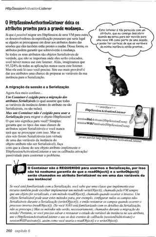 HttpSessionActivationListener



o HttpSessiottAetivatioKListmer deixa os
atributos protrtos para a graKde tMUdaKça
                                        ...                           Este Iistener é tão parecido com um
                                                                       atributo, que eu consigo descobrir
Já que épossível migrar um HttpSession de uma VM para outra,
                                                                     quando eu estou para Ser movido para
os desenvolvedores da especificação pensaram que seria legal        uma nova VM como parte de uma sessão,
se alguém se preocupasse em dizer aos atributos dentro das          e posso ter certeza de que as variáveis
sessões que eles também estão prestes a mudar. Dessa forma, os         da minha instância estão prontas ...
atributos podem garantir que sobreviverão à mudança.
Se todos os seus atributos são objetos Serializáveis de
verdade, que não se importam onde eles serão colocados,                      o
você talvez nunca use este listener. Aliás, imaginamos que                    a
95,324% de todas as aplicações nunca usem este listener.
Mas ele está lá caso você precise. Seu uso mais provável é
dar aos atributos uma chance de preparar as variáveis da sua
instância para a Serialização.


A migração     da sessão e a Serialização
Agora fica meio confuso ...
Um Container é exigido para a migração dos
atributos Serializáveis (o qual assume que todas
as variáveis da instância dentro do atributo ou são
                                                                     <<interface> >
Serializáveis, ou são nulas).
Mas um Container não é exigido para usar a                   HttpSessionActivationListener
Serialização para migrar o objeto HttpSession!
O que isto significa para você? Simples:               sess~onDi~ctivate(HttpSesSionEventj
garanta que os tipos das suas classes de              seSSlOn WiJIPassivate(HttpSessionEventj
atributos sejam Serializáveis e você nunca
terá que se preocupar com isso. Mas se
eles não forem Serializáveis (em virtude
de uma das variáveis da instância do
objeto atributo não ser Serializável), faça
com que a classe do seu objeto atributo implemente o
HttpSessionActivationListener     e use os callbacks ativação!
passividade para contornar o problema.



                o Container não é REQUERIDO para usarmos a Serialização, por isso
                não há nenhuma garantia de que o readObject() e o writeObject()
                serão chamados no atributo Serializável ou em uma das variáveis da
                sua instância!

  Se você está familiarizado com a Serialização, você sabe que uma classe que implementa esse
  recurso também pode escolher implementar um método writeObjectO, chamado pela VM sempre
  que um objeto for serializado, e um método readObjectO, chamado quando ocorrer o inverso. Um
  objeto Serializável pode usar estes métodos para, por exemplo, configurar nulos os campos não-
  Serializáveis durante a Serialização (writeObjectO), e então restaurar os campos quando ocorrer o
  processo inverso (readObjectO). (Se você NÃO estáfamiliarizado com os detalhes da Serialização,
  não se preocupe.) Mas os métodos não serão, necessariamente, chamados durante a migração da
  sessão! Portanto, se você precisa salvar e restaurar o estado da variável da instância no seu atributo,
  use o HttpSessionActivationListener e use os dois eventos de callbacks (sessionDidActivateO e
  sessionWillPassivateO), assim como você usaria o readObjectO e o writeObjectO.


260 capítulo 6
 