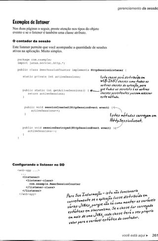 gerencíamento                  da sessão



Exeiflplos de listcmer
Nas duas páginas a seguir, preste atenção nos tipos do objeto
evento e se o listener é também uma classe atributo.

o contador      da sessão

Este listener permite que você acompanhe a quantidade de sessões
ativas na aplicação. Muito simples.

   package com.example;
   import javax.servlet.http.*;

   public     class    BeerSessionCounter   implements     HttpSessionListener              {

       static    private    int activeSessions;                  ~s';"a classe se;,,: ;/i's';"rtbll{Ja          e",
                                                                 wí6-IIJFlclasses                C<l""<l   ';"<lJ4s as
                                                                 611';";"IJ.S
                                                                            classes       da   apftclJ.{i<l)'IJ.;"1J.
       public static int getActiveSessions()             { ~     óve ';"ó;/ós 6,s ,se;"lIfe';"s e 4S 611+;"4S
           return activeSessions;                                cllJ.sses /l.ssts-/-e,,-/-es P6SSIJ.'" acessa;"
                                                                 es-/-e "'~';"6J6.




        public voíd sessionCreated(HttpSessionEvent
             activeSessíons++;                                  event)      {~        
                                                                                      ,I
                                                                          fshs        ""'fff)JI)S          Cfl.l"l"e541r<   Vir<

                                                                          H++,Ses          slt:'l'Jíve"./-.
       publíc void sessionDestroyed(HttpSessionEvent             event)      {~
           actíveSessions--;




Configurando o Iistener no DD
   <web-app     ...>

       <listener>
         <listener-class>
            com.example.BeerSessionCounter
         </listener-class>
       </listener>
    </web-app>




                                                                                          você está aqui ~                  261
 
