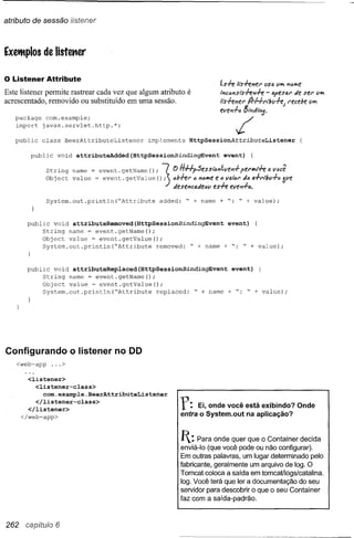 atributo de sessão listener



Exettplos de Iistet1er


o Listener Attribute                                                         ís+e 'ts+el'/el" usa V"" I'IlJ""f!
Este listener permite rastrear cada vez que algum atributo é                 I';;Ci:>I'!Sts+el'l+el<j>esal"/e ser
                                                                                                -         '         u""
acrescentado, removido ou substituído em uma sessão.



                                                                                   /
                                                                             'ts+eller IJrHt'lbil+e)   recebe iI""
                                                                             wewf-i:>8'-1'1'/'';;3_
   package com.example;
   import javax.servlet.http.*;

   public   class   BeerAttributeListener          implements     HttpSessiOnAttributeListener

        public    void   attributeAdded(HttpSessionBindingEvent                event}    (




              String name       event. getValue ()       j
              Obj ect value == event. getName (); "7.. O HHpSessianílle,,-I- Wf!"-!-".
                                                       ,JieSf!"ca,Jie"iIes+eva!,,/' per""r+e a lI<lcê
                                                                "11i:>""e"
                                                                         e           ,/<la-!-I'lbu+" óue

              System.out.println{"Attribute            added:    " + name    + ": " + value);



       public void attributeRemoved(HttpSessionBindingEvent                     event}       (
            String name = event.getName();
            Object value ~ event.getValue{);
            System.out.println("Attribute    removed: " + name                 + ". " + value);



       public void attributeReplaced(HttpSessionBindingEvent                      event}         (
            String name = event.getName();
            Object value ~ event.getValue();
            System.out.println("Attribute    replaced: " + name                 + ". " + value);




Configurando o listener no DD
   <web-app      ...>

       <listener>
         <listener-class>
            com.example.BeerAttributeListener
         </listener-class>
       </listener>
     </web-app>
                                                                r:   Ei, onde você está exibindo? Onde
                                                                entra o System.out na aplicação?


                                                                Jt: Para onde     quer que o Container decida
                                                                enviá-Io (que você pode ou não configurar).
                                                                Em outras palavras, um lugar determinado pelo
                                                                fabricante, geralmente um arquivo de log. O
                                                                Tomcat coloca a saída em tomcaUlogs/catalina.
                                                                log. Você terá que ler a documentação do seu
                                                                servidor para descobrir o que o seu Container
                                                                faz com a saída-padrão.



262 capítulo 6
 