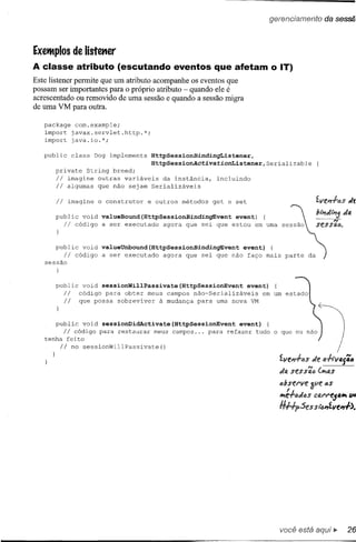 ExetMplos de listmer
A classe atributo (escutando eventos que afetam o IT)
Este listener permite que um atributo acompanhe os eventos que
possam ser importantes para o próprio atributo - quando ele é
acrescentado ou removido de uma sessão e quando a sessão migra
de uma VM para outra.

   package com.example;
   import javax.servlet.http.*;
   import java.io.*;

   public       class   Dog implements   HttpSessionBindingListener,
                                         HttpSessionActivatiOnListener,Serializable
      private String breed;
      Ii  imagine outras variáveis da instância,               incluindo
      Ii algumas que não sejam Serializáveis

      Ii    imagine      o construtor    e outros   métodos   get e set

      public void valueBound(HttpSessionBindingEvent  event)
           Ii
            código a ser executado agora que sei que estou em uma



      public void valueUnbound(HttpSessionBindingEvent  event) {
           Ii
            código a ser executado agora que sei que não faço mais               parte   da
   sessão



      public       void sessionWillPassivate(HttpSessionEvent   event)
           Ii     código para obter meus campos não-Serializáveis    em um
           Ii     que possa sobreviver   à mudança para uma nova VM


      public void sessionDidActivate(HttpSessionEvent      event) {
         Ii código para restaurar meus campos ... para refazer tudo
   tenha feito
        Ii no      sessionWillPassivate()
                                                                             o qco oc OãO:--'~
                                                                               tLve"l.f.tJsde fl.f.lV4{i4
                                                                               do. sess';tJ (~t!s
                                                                               abstt've        as
                                                                               ~:.f.(,jd{)s CfJ.t't'e54" u.
                                                                               H#p.:5es slt:mtLve",.f).




                                                                               você está
 