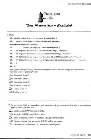 'Pausa pata
                                                          9 caté



      1 Dado:
           10. pub1ic     class    MyServlet   extends    HttpServlet    {

           11.     public   void    doGet(HttpServletRequest       request,

         HttpServletResponse          response)
           12.     Ii       throws    IOException,    ServletException
17.
16.
15.
14.        13.
           18.          request.getSession()      .setAttribute(~key",        ~value");

                        request.getHttpSession()         .setAttribute(~key",      ~value");

                        «HttpSession)request.getSession(»            .setAttribute(~key",       ~value");

                        «HttpSession)request.getHttpSession(»                .setAttribute(~key",   ~value");




           Qual(is) linha(s) poderia(m) ser desanotada(s) sem causar erros de compilação ou runtime?
           (Escolha todas as que se aplicam.)
       DA. Somente a linha 13.
       DB. Somente a linha 14.
       Dc.       Somente a linha 15.
       DD. Somente a linha 16.
       DE. Linhas 13 ou 15.
       DF. Linhas 14 ou 16.




       2    Se um cliente NÃO aceita cookies, qual mecanismo de gerenciamento da sessão o web container
            pode utilizar? (Escolha uma.)
       DA. Cookies, mas NÃO reescrita de URL.
       OB. Reescrita de URL, mas NÃO cookies.
       Dc.       Tanto os cookies, como a reescrita de URL podem ser usados.
       DD. Nem os cookies, nem a reescrita de URL podem ser usados.
       DE. OS cookies e a reescrita de URL devem ser usados juntos.




                                                                                            você está aquj ••. 267
 
