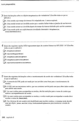 teste preparatório




3 Quais declarações    sobre os objetos HttpSession   são verdadeiras? (Escolha todas as que se
     aplicam.)
  DA. Uma sessão cujo tempo de timeout foi estipulado em -1 nunca expirará.
  DB. Uma sessão tomar-se-á inválida assim que o usuário fechar todas as janelas do seu browser.
  De.     Uma sessão tomar-se-á inválida depois do tempo de timeout definido pelo servlet container.
  DD. Uma sessão pode ser explicitamente invalidada chamando o HttpSession.
    invalidateSession().




4    Quais das segúintes opções NÃO representam tipos de eventos listener na API J2EE 1.4? (Escolha
     todas as que se aplicam.)
    [JA.HttpsessiOnEvent
    DB. ServletRequestEvent
    De.   HttpSessionBindingEvent
    DD.HttpsessiOnAttributeEvent
    C}E.servletContextAttributeEvent




5 Quais das seguintes      declarações sobre o monitoramento da sessão são verdadeiras? (Escolha todas
     as que se aplicam.)
  C}A. A reescrita de URL pode ser usada por um servidor como base para o monitoramento de
    sessões.

    C}E. O SSL tem um mecanismo nativo, que um container servlet pode usar para obter dados usados
      para definir uma sessão.
    De. Ao usar cookies para acompanhar as sessões, não há restrições para o nome do cookie que
       realiza o acompanhamento da sessão.
    C}D. Ao usar cookies para acompanhar as sessões, o cookie usado para acompanhar a sessão deve
      receber o nome de JSESSIONID.

    [JE. Se o browser de um usuário está desabilitado para receber cookies, o container pode decidir
       usar um objeto javax. servlet. http.CookielessHttpSession      para monitorar a sessão do
       usuário.




268 capítulo 6
 