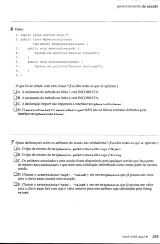 gerenciamento   da sessão




6 Dado:
   1. import javax.servlet.http.*;
   2. public class MySessionListener
               implements HttpSessionListener
   3.       public void sessionCreated() {
   4.           System.out.println(~Session Created");
   5.
   6.       public void sessionDestroyed() {
   7.           System.out.println(~Session Destroyed");
   8.
   9.



   o que há de errado   com esta classe? (Escolha todas as que se aplicam.)
 DA. A assinatura do método na linha 3 está INCORRETA.
 DB. A assinatura do método na linha 6 está INCORRETA.
 De.    A declaração import não importará a interface HttpSessionListener.
 DD. O sessionCreated e o sessionDestroyed NÃO são os únicos métodos definidos pela
   interface HttpSessionListener.




1  Quais declarações sobre os atributos da sessão são verdadeiras? (Escolha todas as que se aplicam.)
 DA. O tipo de retomo do HttpSession.getAttribute          (String) é Object.
 DB. O tipo de retomo do HttpSession.getAttribute          (String) é String.
 De. OS atributos associados a uma sessão ficam disponíveis para qualquer servlet que faça parte
    do mesmo Serv1.etContext, e que trate uma solicitação identificada como sendo parte da mesma
   sessão.

 DD. Chamar o setAttribute (~keyA", ~va1.ueB")em um HttpSession que já possua um valor
   para a chave keyAcausará uma exceção.
 DE. Chamar o setAttribute (~keyA", ~valueB") em um HttpSession que já possua um valor
   para a chave keyAfará com que o valor anterior para este atributo seja substituído pela String
    valueB.




                                                                                 você está      •• 269
 