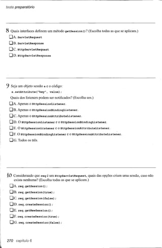 teste preparatório




8 Quais interfaces definem um método getSession       () ? (Escolha todas as que se aplicam.)
  C]i.ServletRequest
  C]B. ServletResponse
  C]C. HttpServletRequest
  C]D. HttpServletResponse




9 Seja um objeto sessão s e o código:
   s.setAttribute{~key",        value);
  Quais dos listeners podem ser notificados? (Escolha um.)
  Di. ipenas o HttpSessionListener.
  C]B. ipenas o HttpSessionBindingListener.
  C]C. ipenas o HttpSessionAttributeListener.
  C]D. O HttpSessionListener        e o HttpSessionBindingListener.
  C]E. O HttpSessionListener        e o HttpSessionAttributeListener.
  C]E O HttpSessionBindingListener          e o HttpSessiOnAttributeListener.
  00. Todos os três.




10   Considerando que req é um HttpServletRequest, quais das opções criam uma sessão, caso não
     exista nenhuma? (Escolha todas as que se aplicam.)
  Di.req.getsession{)      ;
  C]B. req.getSession{true);
  C]C. req. getSession (false) ;
  C]D. req. createSession () ;
  DE. req.getNewSession{);
  C]F.req.createSession{true);
  00. req. createSession        (false) ;




270 capítulo 6
 