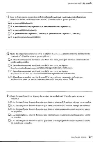 gerencíamento    da sessão




11 Dado   o objeto sessão s com dois atributos chamados myAttrl e myAttr2, quais alternativas
     removerão ambos os atributos desta sessão? (Escolha todas as que se aplicam.)
 CJi. s.removeAllValues();
 [JB. s.removeAttribute(~myAttrl");s.removeAttribute(~myAttr2");
 [Je. s. removeAllAttributes      () ;
 [JD. s. getAttribute (~myAttrl", UNBIND); getAttribute
                                        s.                        (~myAttr2", UNBIND);
 [JE. s. getAttributeNames (UNBIND)
                                 ;




12   Quais das seguintes declarações sobre os objetos HttpSession em um ambiente distribuído são
     verdadeiras? (Escolha todas as que se aplicam.)
 CJA Quando uma sessão é movida de uma        NM   para outra, quaisquer atributos armazenados na
   sessão serão perdidos.
 DE.    Quando uma sessão é movida de uma NM para outra, os objetos
     HttpSessionBindingListener   devidamente registrados serão notificados.
 De.    Quando uma sessão é movida de uma NM para outra, os objetos
     HttpSessionActivationListener   devidamente registrados serão notificados.
 DD. Quando uma sessão é movida de uma NM para outra, os valores dos atributos que
   implementam j ava. io. Serializable serão transferidos para a nova NM.




13   Quaisdeclarações   sobre o timeout das sessões são verdadeiras? (Escolha todas as que se
     aplicam.)
 DA     is declarações de timeout da sessão que foram criadas no DD aceitam o tempo em segundos.
 DE.    is declarações de timeout da sessão que foram criadas no DD aceitam o tempo em minutos.
 De. is declarações de timeout da sessão que foram criadas programaticamente      aceitam o tempo
    em segundos.
 DD. is declarações de timeout da sessão que foram criadas programaticamente      aceitam o tempo
   em minutos.

 CJE. is declarações de timeout da sessão que foram criadas programaticamente     aceitam o tempo
   em minutos ou segundos.




                                                                             você está
 