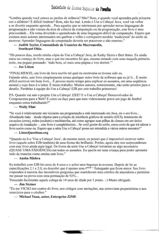 Sociedade de Ensino Superbr da Paat1ira

"Lembra quando você estava no jardim de infância? Não? Bem, e quando você aprendeu pela primeira
vez o alfabeto? É dificillembrar? Bem, não faz mal. Lendo o Use a Cabeça! lava, você vai voltar
a se divertir enquanto aprende ... Para aqueles que se interessam por aprender novas linguagens de
programação e não vieram da área de ciência da computação ou da programação, este livro é uma
preciosidade ... Ele torna divertido o aprendizado de uma linguagem dificil de computação. Espero que
existam mais autores interessados em quebrar o velho e corriqueiro modelo 'tradicional' do estilo de
escrever. Aprender linguagens de computação deveria ser prazeroso e não oneroso."
    - Judith Taylor, Comunidade de Usuários da Maeromedia,
        Southeast Ohio.

"Há poucos dias, recebi minha cópia do Use a Cabeça! lava, de Kathy Sierra e Bert Bates. Eu ainda
estou no começo do livro, mas o que me encantou foi que, mesmo estando com sono naquela primeira
noite, me peguei pensando: 'tudo bem, só mais uma página e vou dormir.'"
    - JoeLitton

"FINALMENTE, um livro de lava escrito tal qual eu escreveria se tivesse sido eu.
Falando sério, este livro simplesmente arrasa qualquer outro livro de software que eujá li... É muito
dificil escrever um bom livro ... É preciso muito tempo para explicar os assuntos, em uma seqüência
natural e cujo foco é o leitor. É muito trabalho. Muitos autores, notoriamente, não estão prontos para o
desafio. Parabéns à equipe do Use a Cabeça! EJB por este trabalho primoroso!

P.S. Quando vai sair o projeto Use a Cabeça! l2EE? E o Use a Cabeça! Desenvolvedor de
Componentes para a Web? E como eu faço para que meu videocassete grave umjogo de futebol
enquanto estou trabalhando?"
    - Wally Flint

"Se você é relativamente um iniciante em programação e está interessado em lava, eis o seu livro ...
Abordando tudo - desde objetos para a criação de interfaces gráficas de usuário (GUl),tratamento de
exceções (erros), redes (sockets) e multitarefas, até como agrupar suas pilhas de classes em um único
arquivo de instalação -, este livro é completíssimo ... Se você gostar do estilo, estou certo de que irá adorar o
livro assim como eu. Espero que a série Use a Cabeça! possa ser estendida a vários outros assuntos!"
    - LinuxQuestions.org

"Quando eu li o 'Use a Cabeça! lava', do mesmo autor, eu pensei que é impossível escrever outro
livro (aquele sobre EJB também) de uma forma tão brilhante. Porém, agora eles nos surpreenderam
com este livro ainda mais legal. Os livros da série Use a Cabeca! tornaram-se algo necessário
(QUASE UMA EXIGÊNCIA) em todos os assuntos. Eu queri~ ser uma criança para poder aprender
tudo da maneira como ensina este livro."
    - Anshu Mishra

Eu trabalhei com EJB há cerca de 4 anos e o achei uma bagunça às avessas. Depois de ler as
especificações 2.1 e 2.0, eu descobri que é apenas uma t*** 3 fumegante que ficou maior. Seu livro
respondeu à maioria das incontáveis perguntas que martelavam meu cérebro de amendoim e permitiu-
me passar na prova com uma pontuação de 92% ...
Vencendo facilmente aquele colega de 14 anos de idade por 1 ponto. :-) Muito obrigado.
    - Jim Steiner
"Eu me VICIEI nos contos do livro, nos códigos com anotações, nas entrevistas preparatórias e nos
exercícios para o cérebro."
   - Miehael Yuan, autor, Enterprise J2ME
 