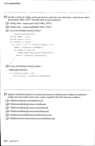 teste preparatório




14- Escolha o trecho do código servlet que ativaria a partir de uma solicitação o valor de um cookie
      denominado "ORA_UID"? (Escolha todas as que se aplicam.)
  DA. String value           = request.getCookie("ORA_ UID");
  DB. String value           = request.getHeader("ORA_ UID");
  Dc.    javax.servlet.http.Cookie[]        cookies   =
                request.getCookies();
         String       cName    = null;
         String       value    = null;
         if    (cookies       !~ null) {
              for    (int i = O; i < cookies.length;         i++) {
                cName     = cookies[i]     .getName();
                if    (cName    != null    &&

                       cName.equalsIgnoreCase(~ORA_UID")){
                     value    = cookies[i] .getValue();



         }

  DD. javax.servlet.http.Cookie[]           cookies   =
        request.getCookiesO;
         if    (cookies.length       > O) {
               String     value   = cookies[O]    .getValue();




15    Qual(is) método(s) pode(m) ser usado(s) para pedir ao contêiner para notificar seu aplicativo
      sempre que uma sessão estiver com o tempo esgotado? (Escolha tudo que se aplica.)
  DA. HttpSessionlistener.sessionDestroyed;
  DB. HttpSessionBindingListener.valueBound;
  Dc.     HttpSessionBindingListener.valueUnbound;
  DD. HttpSessionBindingEvent.sessionDestroyed;
  DE. HttpSessionAttributeListener.attributeRemoved;
  DF. HttpSessionActivationListener.sessionWillPassivate;




272                   6
 