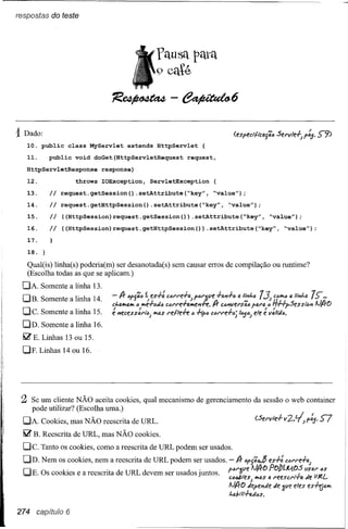 respostas do teste




      1Dado:
         10. public     class MyServlet      extends    HttpServlet   {

         11.     public   void   doGet(HttpServletRequest         request,

         HttpServletResponse       response)
         12.     Ii       throws   IOException,    ServletException
16.
15.
14.
17.      13.
         18.          request.getSession()     .setAttribute(~key",          ~value");

                      request.getHttpSession()         .setAttribute(~key",      ~value");

                      «HttpSession)request.getSession(»            .setAttribute(~key",              ~value");

                      «HttpSession)request.getHttpSession(»               .setAttribute(~key",                ~value");




         Qual(is) linha(s) poderia(m) ser desanotada(s) sem causar erros de compilação ou runtime?
         (Escolha todas as que se aplicam.)
        DA. Somente a linha 13.
        DB.    Somente a linha 14.
        Dc.    Somente a linha 15.
        DD. Somente a linha 16.
        ~ E. Linhas 13 ou 15.

        DF. Linhas 14 ou 16.




       Z Se um cliente NÃO aceita cookies, qual mecanismo de gerenciamento da sessão o web container
          pode utilizar? (Escolha uma.)
        DA. Cookies, mas NÃO reescrita de URL.                                                (.5ervle.f-v2.'~f~'               S7
        ~ B. Reescrita de URL, mas NÃO cookies.
        Dc.    Tanto os cookies, como a reescrita de URL podem ser usados.

        OD. Nem os cookies, nem a reescrita de URL podem ser usados. -              A-   /jfJ';~     es.f-:   CÓl'l"fl.f-fJ.;


        DE. OS cookies e a reescrita de URL devem ser usados juntos.             f/j~l~e
                                                                                 Ctl_ff;S)   I-JA-o POJ)f.M.~?(/;fJ.;::
                                                                                               4{'I.$4 l"eeSCI'IT"IJ. ",e "" ••.•
                                                                                 AJA-o    tiepenJe tie 3(/f! eles          es.f-tja4
                                                                                 f"dtlt.f-a.tiós.


      274 capítulo 6
 