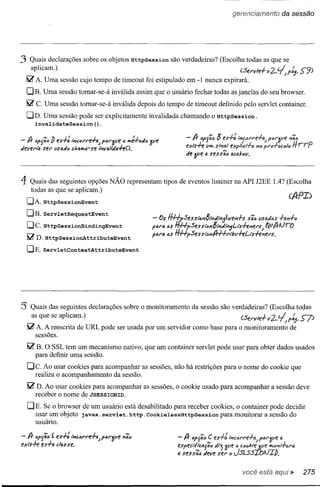 gerenciamento    da sessão




3 Quais declarações         sobre os objetos HttpSession     são verdadeiras? (Escolha todas as que se
    aplicam.)                                                               (Servle-l-v2.~p~.                 S"9)
  Iilr A. Uma sessão cujo tempo de timeout foi estipulado em -1 nunca expirará.
  OB. Uma sessão tomar-se-á inválida assim que o usuário fechar todas as janelas do seu browser.
  ~ C. Uma sessão tomar-se-á inválida depois do tempo de timeout definido pelo servlet container.
  OD. Uma sessão pode ser explicitamente invalidada chamando o HttpSession.
    invalidateSession().

- A- DfSãó!J es-l-: tÍ'/cÓN'e-l-~ plu'ave <l ",Ht:uill ave
                                                                  - A- ófSãó   5 es-l-:
devert). ser I/stldó ct.a",a-se tÍ'/valtda-hO.                    eXis-h: v", stPial
                                                                  de 3ve ti sessãó   acabóv.



4    Quais das seguintes opções NÃO representam tipos de eventos listener na API J2EE IA? (Escolha
     todas as que se aplicam.)
    OA. HttpSessionEvent
  OB.     ServletRequestEvent
    OCo HttpSessionBindingEvent
    IilrD.HttpSeSSiOnAttributeEvent
    OE.servletContextAttributeEvent




5 Quais das seguintes          declarações sobre o monitoramento da sessão são verdadeiras? (Escolha todas
     as que se aplicam.)                                                                  <'Servle+-
    Iilr A. A reescrita de URL pode ser usada por um servidor como base para o monitoramento             de
        sessões.

    Iilr B. O SSL tem um mecanismo nativo, que um container servlet pode usar para obter dados usados
        para definir uma sessão.
    Oe. Ao usar cook:ies para acompanhar as sessões, não há restrições para o nome do cookie que
      realiza o acompanhamento da sessão.
    Iilr D. Ao usar cook:ies para acompanhar as sessões, o cookie usado para acompanhar a sessão deve
        receber o nome de JSESSIONID.

    DE. Se o browser de um usuário está desabilitado para receber cook:ies, o container pode decidir
      usar um objeto javax. servlet. http.CookielessHttpSession      para monitorar a sessão do
      usuário.

- A- ~PSãó    í es-l-: tÍ'/c6N'e-l-tl)fór3ve   '1ãó
exls-!-e es-l-a c/4S5e.



                                                                                          você está      IP   275
 