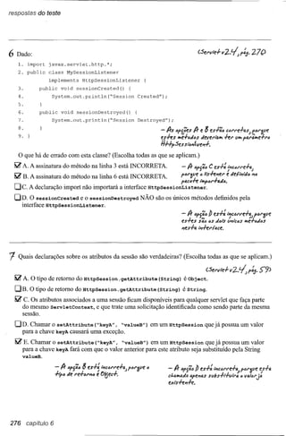respostas do teste




6 Dado:
   1. import javax.servlet.http.*;
   2. public class MySessionListener
                implements HttpSessionListener
   3.       public void sessionCreated() {
   4.            System.out.println(~Session Created");
   5.
   6.       public void sessionDestroyed() {
   7.            System.out.println(~Session Destroyed");
   8.
   9.
                                                                                               8
                                                                         - fJrs "pí.';es fJr e es-l-';" c""'t'e-l-4sJ f"t'3ve
                                                                         eshs      é-l-'Jfl"s tievel'l"Q. hl' ti•.•p4t'M..e+l'''
                                                                                 •.•                    •.•
                                                                         HHpSes sl(JIfLve.rl-.

   O que há de errado com esta classe? (Escolha todas as que se aplicam.)

  ~ A. A assinatura do método na linha 3 está INCORRETA.                           - fJr "P'j';t) C es-l-: ~Ptc4N'e-l-4J
  ~ B. A assinatura do método na linha 6 está INCORRETA.                           pt:II"3ve" lishlfel' e ofel,PtIi;f"IfD
                                                                                   p4c6h i"'f>"1'-I-4ti6.
  Dc.    A declaração import não importará a interface HttpSessionListener.
  DD. O sessionCreated e o sessionDestroyed NÃO são os únicos métodos definidos pela
    interface HttpSessionListener.
                                                                                   - fJr lJp,';6!J es-l-: IPtc(Jl'l'e-l-~ptJI'11'e
                                                                                   eshs     s'; •• tJS tids tJ..,ic/JS ""é=l-tJtitJs
                                                                                   Ifes-l-a ,Pt-h,..{ace.




1  Quais declarações sobre os atributos da sessão são verdadeiras? (Escolha todas as que se aplicam.)

                                                                                                (Sel'vle-l-   11   2..~ p~.   S-9)
  ~ A. O tipo de retomo do HttpSession.getAttribute                     (String) é Object.
  DB. O tipo de retomo do HttpSession.getAttribute                      (String) é String.
  ~ C. Os atributos associados a uma sessão ficam disponíveis para qualquer servlet que faça parte
    do mesmo ServletContext, e que trate uma solicitação identificada como sendo parte da mesma
    sessão.

  OD. Chamar o setAttribute (~keyA", ~valueB") em um HttpSession que já possua um valor
    para a chave keyAcausará uma exceção.
  ~ E. Chamar o setAttribute (~keyA", ~valueB") em um HttpSession que já possua um valor
    para a chave keyAfará com que o valor anterior para este atributo seja substituído pela String
      valueB.

                                  8
                     - fJr tJP'j';tJ es-l-~ IPtc61'1"e-l-t!..J
                                                         p61'{pe   tJ
                                                                            - fJr 6f,';" Õ es-l-: IPtC61"1"e+~fóI"3{jei!f-l-a
                     -I-ip" tie 1"e+"1"If6e 0!(jec+.                                                                      ja
                                                                            d,a_tio. apel1f),Ssvbs-l-,.-I-v""'f), ) Vf),I",..
                                                                                                                (
                                                                            exishl1h.




276     capítulo 6
 
