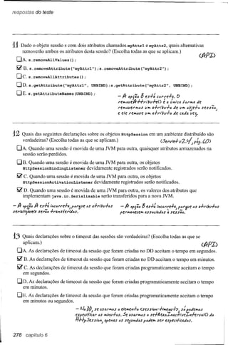 res.lJostas do teste




11 Dado   o objeto sessão s com dois atributos chamados myAttrl e myAttr2, quais alternativas
     removerão ambos os atributos desta sessão? (Escolha todas as que se aplicam.)
  DA. s. removeAllValues () ;
  ~B. s.removeAttribute(~myAttrl");s.removeAttribute(~myAttr2");
  De. s. removeAllAttributes     () ;
  DD. s.getAttribute(~myAttrl",  UNBIND)
                                       ;s.getAttribute(~myAttr2",                     UNBIND);
  DE. s. getAttributeNames (UNBIND)
                                  ;
                                                       - /} cp{õ,c 8 es+: cCI'I'e+a. e>
                                                       reIMclleA-#rl/JlI+eO  é a tfJ'JlcafUIMtI. de
                                                       reIMCllerIMCS VIMa+l'lltll+C   de VIMctje+ó     sess46;
                                                       e ele reIMclle VIMa+l'lltv+c   de cada lIe;.



12   Quais das seguintes declarações sobre os objetos HttpSession em um ambiente distribuído são
    verdadeiras? (Escolha todas as que se aplicam.)              (5ervle+v2..~pt.s.   (,0)
  DA. Quando uma sessão é movida de uma NM para outra, quaisquer atributos armazenados na
    sessão serão perdidos.
  DE.   Quando uma sessão é movida de uma NM para outra, os objetos
     HttpSessionBindingListener devidamente registrados serão notificados.
  ~ C. Quando uma sessão é movida de uma NM para outra, os objetos
    HttpSessionActivationListener   devidamente registrados serão notificados.
  ~ D. Quando uma sessão é movida de uma NM para outra, os valores dos atributos que
    implementam java. io. Serializable serão transferidos para a nova NM.




13   Quais declarações sobre o timeout das sessões são verdadeiras? (Escolha todas as que se
    aplicam.)                                                                          (A-fI)
  DA. As declarações de timeout da sessão que foram criadas no DD aceitam o tempo em segundos.
  ~ E. As declarações de timeout da sessão que foram criadas no DD aceitam o tempo em minutos.
  ~c.  As declarações de timeout da sessão que foram criadas programaticamente             aceitam o tempo
     em segundos.
  DD. As declarações de timeout da sessão que foram criadas programaticamente              aceitam o tempo
    em minutos.

  DE. As declarações de timeout da sessão que foram criadas programaticamente             aceitamo tempo
    em minutos ou segundos.

                                                       c Se
                               espect/lcal' cs IMi'J'1V+cs. flSal'IMóS{;SlDJ'J-+,'w,ecl.I+:>~ f-cJew"t;s
                               -lJólJlJ; se IISfJ,t'IMCSeleIMe'l+c <ses se+MlJ.xI'Iac~·veI'I+ervtl.IO
                                                                                           s               rJó
                               ft#pSesS'i'c"l; ape"lfJs6S se51.1"1rJós
                                                                     p6r1eIMseI' especr-li'caJ6S'.


278 capitulo 6
 