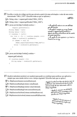 gerenciamento          da sessão




14 Escolha     o trecho do código servlet que ativaria a partir de uma solicitação o valor de um cookie
        denominado "ORA_ UID"? (Escolha todas as que se aplicam.)
 DA. String value            = request.getCookie("ORA _illD");
 DB. String value            = request.getHeader("ORA _UID");
 li2'   c. javax.servlet.http.Cookie[]     cookies   =              -If (Jp{á(J If f"efef'e-      S't: 4 tllfI lfIé.f(JtJ(J
                 request.getCookies();                              Ôllt: "â.(J t:xtsh.
          String      eName    ~ null;                              - If   (JPSâ.(J f"ect:be 1I1f1 41'1'"
                                                                                   C                      C(J"kte
          String
          if
                      value
                (eookies
                               = null;
                              != null) {                                                  ,
                                                                    lIsa"tJ(J (J reÔlles.f'5~óók"e$()J

                                                                    de "(Jlfle espec,ftc(J.
                                                                                                               e
                                                                    tJepói'$ verlflca a exts+eJfci'fJ; tJe IIIf1 cóó/:te

               for   (int i = O; i < eookies.length;        i++){
                 eName = eookies[i].getName();                      -If     ópSâ."     b 1J11.44pf!114$     tl p"tlflt:if"tl
                 if (cName != null &&                               Có"l:te     Jfó   tAl'f"4j.

                       eName.equalsIgnoreCase(~ORA_UID"»){
                     value    ~ cookies[i].getValue();




          }


 DD. javax.servlet.http.Cookie[]           cookies   =
        request. getCookiesO;
          if    (eookies.length       > O) {
                String   value    ~ eookies[O]   .getValue();




15      Qual(is) método(s) pode(m) ser usado(s) para pedir ao contêiner para notificar seu aplicativo
        sempre que uma sessão estiver com o tempo esgotado? (Escolha tudo que se aplica.)
 li2' A. HttpSessionlistener.sessionDestroyed;

 DB. HttpSessionBindingListener.valueBound;
  li2' C. HttpSessionBindingListener.valueUnbound;

 DD. HttpSessionBindingEvent.sessionDestroyed;
  DE. HttpSessionAttributeListener.attributeRemoved;
  DF. HttpSessionActivationListener.sessionWillPassivate;




                                                                                          você está                11>     279
 