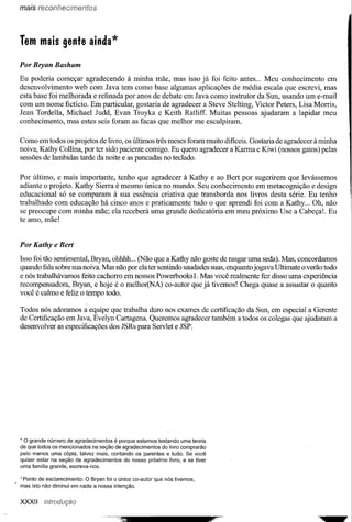 mais reconhecimentos




Tem mais gente ainda*

Por Bryan Basham

Eu poderia começar agradecendo à minha mãe, mas isso já foi feito antes ... Meu conhecimento em
desenvolvimento web com Java tem como base algumas aplicações de média escala que escrevi, mas
esta base foi melhorada e refinada por anos de debate em Java como instrutor da Sun, usando um e-mail
com um nome fictício. Em particular, gostaria de agradecer a Steve Stelting, Victor Peters, Lisa Morris,
Jean Tordella, Michael Judd, Evan Troyka e Keith Ratliff. Muitas pessoas ajudaram a lapidar meu
conhecimento, mas estes seis foram as facas que melhor me esculpiram.

Como em todos os projetos de livro, os últimos três meses foram muito dificeis. Gostaria de agradecer à minha
noiva, Kathy Collina, por ter sido paciente comigo. Eu quero agradecer a Karma e Kiwi (nossos gatos) pelas
sessões de lambidas tarde da noite e as pancadas no teclado.

Por último, e mais importante, tenho que agradecer à Kathy e ao Bert por sugerirem que levássemos
adiante o projeto. Kathy Sierra é mesmo única no mundo. Seu conhecimento em metacognição e design
educacional só se comparam à sua essência criativa que transborda nos livros desta série. Eu tenho
trabalhado com educação há cinco anos e praticamente tudo o que aprendi foi com a Kathy ... Oh, não
se preocupe com minha mãe; ela receberá uma grande dedicatória em meu próximo Use a Cabeça!. Eu
te amo, mãe!


Por Kathy e Bert

Isso foi tão sentimental, Bryan, ohhhh ... (Não que a Kathy não goste de rasgar uma seda). Mas, concordamos
quando fala sobre sua noiva. Mas não por ela ter sentindo saudades suas, enquanto jogava Ultimate o verão todo
e nós trabalhávamos feito cachorro em nossos Powerbooks 1. Mas você realmente fez disso uma experiência
recompensadora, Bryan, e hoje é o melhor(NA) co-autor que já tivemos! Chega quase a assustar o quanto
você é calmo e feliz o tempo todo.

Todos nós adoramos a equipe que trabalha duro nos exames de certificação da Sun, em especial a Gerente
de Certificação em Java, Evelyn Cartagena. Queremos agradecer também a todos os colegas que ajudaram a
desenvolver as especificações dos JSRs para Servlet e JSP.




    o
* grande número de agradecimentos é porque estamos testando uma teoria
de que todos os mencionados na seção de agradecimentos do livro comprarão
pelo menos uma cópia, talvez mais, contando os parentes e tudo. Se você
quiser estar na seção de agradecimentos  do nosso próximo livro, e se tiver
uma família grande, escreva-nos.

1Ponto de esclarecimento: O Bryan foi o único co-autor que nós tivemos,
mas isto não diminui em nada a nossa intenção.


XXXII
 