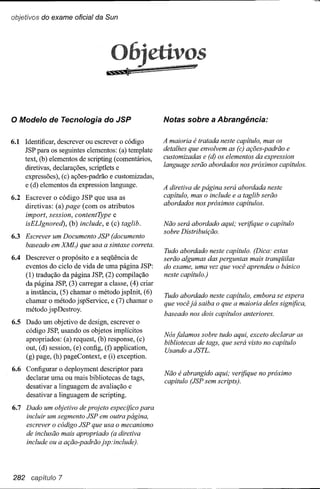 objetivos do exame oficial da Sun




                                                             os

o Modelo      de Tecnologia do JSP                    Notas sobre a Abrangência:


6.1 Identificar, descrever ou escrever o código       A maioria é tratada neste capítulo, mas os
    JSP para os seguintes elementos: (a) template     detalhes que envolvem as (c) ações-padrão e
    text, (b) elementos de scripting (comentários,    customizadas e (d) os elementos da expression
    diretivas, declarações, scriptlets e              language serão abordados nos próximos capítulos.
    expressões), (c) ações-padrão e customizadas,
    e (d) elementos da expression language.           A diretiva de página será abordada neste
6.2 Escrever o código JSP que usa as                  capítulo, mas o include e a taglib serão
    diretivas: (a) page (com os atributos             abordados nos próximos capítulos.
    import, session, contentType e
    isELIgnored), (b) include, e (c) taglib.          Não será abordado aqui; verifique o capítulo
                                                      sobre Distribuição.
6.3 Escrever um Documento JSP (documento
    baseado em XML) que usa a sintaxe correta.
                                                      Tudo abordado neste capítulo. (Dica: estas
6.4 Descrever o propósito e a seqüência de            serão algumas das perguntas mais tranqüilas
    eventos do ciclo de vida de uma página JSP:       do exame, uma vez que você aprendeu o básico
    (1) tradução da página JSP, (2) compilação        neste capítulo.)
    da página JSP, (3) carregar a classe, (4) criar
    a instância, (5) chamar o método jspInit, (6)
                                                      Tudo abordado neste capítulo, embora se espera
    chamar o método jspService, e (7) chamar o        que você já saiba o que a maioria deles significa,
    método jspDestroy.
                                                      baseado nos dois capítulos anteriores.
6.5 Dado um objetivo de design, escrever o
    código JSP, usando os objetos implícitos
                                                      Nós falamos sobre tudo aqui, exceto declarar as
    apropriados: (a) request, (b) response, (c)
                                                      bibliotecas de tags, que será visto no capítulo
    out, (d) session, (e) config, (f) application,    Usando a JSTL.
    (g) page, (h) pageContext, e (i) exception.
6.6 Configurar o deployment descriptor para
                                                      Não é abrangido aqui; verifique no próximo
    declarar uma ou mais bibliotecas de tags,
                                                      capítulo (JSP sem scripts).
    desativar a linguagem de avaliação e
    desativar a linguagem de scripting.
6.7 Dado um objetivo de projeto especifico para
    incluir um segmento JSP em outra página,
    escrever o código JSP que usa o mecanismo
    de inclusão mais apropriado (a diretiva
    include ou a ação-padrão jsp:include).




282 capítulo 7
 