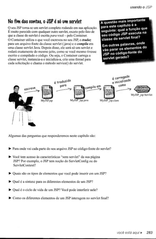 usando      o JSP


No fitM das comas, o JSP é só             UtM servlet

9  seu JSP toma-se um servlet completo rodando em sua aplicação.
E muito parecido com qualquer outro servlet, exceto pelo fato de
que a classe do servlet é escrita para você - pelo Container.
O Container utiliza o que você escreveu no seu JSP, o traduz
para um arquivo-fonte da classe servlet (.java) e o compila em
uma classe servlet Java. Depois disso, ele será só um servlet e
rodará exatamente do mesmo jeito, como se você mesmo tivesse
escrito e compilado o código. Ou seja, o Container carrega a
classe servlet, instancia-a e inicializa-a, cria uma tbread para
cada solicitação e chama o método serviceO do servlet.



                                                                              , carregado
                                   é traduzido                                : ini ciali zado
                                        -paro.                                      como
                                                        com-pila em
                                    ~                   ~                           ~
                                                                                                 MyJSP jsp   Servlet

                       MyJSP.jsp                                   MyJSPjsp.class




              ••
Algumas das perguntas que responderemos neste capítulo são:



~ Para onde vai cada parte do seu arquivo JSP no código-fonte do servlet?

~ Você tem acesso às características "sem servlet" da sua página
  JSP? Por exemplo, o JSP tem noção do ServletConfig ou do
  ServletContext?

~ Quais são os tipos de elementos que você pode inserir em um JSP?

~ Qual é a sintaxe para os diferentes elementos de um JSP?

~ Qual é o ciclo de vida de um JSP? Você pode interferir nele?

~ Como os diferentes elementos de um JSP interagem no servlet final?




                                                                                    você está           ~      283
 