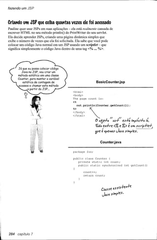 fazendo um JSP



Criando   UtM   JSP que exiba quatttas vezes ele foi acessado
Pauline quer usar JSPs em suas aplicações - ela está realmente cansada de
escrever HTML no seu método printlnO do PrintWriter do seu servlet.
Ela decide aprender JSPs, criando uma página dinâmica simples que
exibe o número de vezes que ela foi solicitada. Ela sabe que você pode
colocar um código Java normal em um JSP usando um scriptlet - que
significa simplesmente o código Java dentro de uma tag <% ... %>.




      Já que eu posso colocar código
        Java no JSP, vou criar um
      método estático em uma classe
      Counter, para manter a variável
         estática de contagem de                                 BasicCounter.jsp
      acessos e chamar este método
             a partir do JSP ...
                                             <html>
                                             <body>
                                             The page    count    is:
                                             <%
                                               out.println(Counter.getCount(»;


                                             </html>
                                             ~~bOdY>     ~                    1/            U       I      I
                                                               D cltje+6           (jiJ.fes+a ,~/u:r+t'J
                                                               1Vi/ce~l'e           <% e %> é iJl;i SCl'l,+le+J
                                                               3iJe é a,eJ1s's        JIJ.IIs'   s,~/es.


                                                                   Counter.java

                                             package    foo;

                                             public class Counter (
                                                private static int count;
                                                public static synchronized                       int getCount()

                                                      count++i
                                                      return count;




                                                                    Clas se (;.s
                                                                               sis-k?t-k
                                                                    JlJ.1I4   siMples.




284 capítulo 7
 