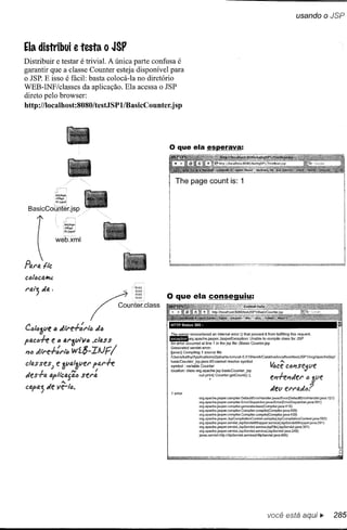 usando o JSP



Ela distribui e testa o JSP
Distribuir e testar é trivial. A única parte confusa é
garantir que a classe Counter esteja disponível para
o JSP. E isso é fácil: basta colocá-Ia no diretório
WEB-INF/classes da aplicação. Ela acessa o JSP
direto pelo browser:
http://localhost:8080/testJSPl/BasicCounter.j       sp




                                                              The page count is: 1
                 !tdjhqn
                 Jfhq.i
                 F.ijqof

 BasicCouj'-fér.jsp

                       Kcljhgn
                       3fhg.i
                       Fijgof

                 weh.'<rnl


      {
Po.l'fJ.   flc

                                               "-'OlOI




Ctl/lJ3ve b ,/il'e-l-/-l'ltJ
                                 I   ~.,m


                                   J (J
                                            Couni~~lcla"
                                                           HTTP Status     500 -


                                                           The server encountered       an internal   error   o that   prevent   it from fulfilling this request.
                                                           II!!J!IIorg.apache.jasper.JasperException:                  Unable to compile      c1ass for JSP
pfJ.clJh e" al'3VlV6             .class                    An errar occurred at line 1 in the jsp file :/Basic         Counter.jsp
                                                           Generated servlei errar:
JI1lJ .,fll'e-l-/-I'tô       wí$-IIJFI                     Uavac} Compiling 1 source file
                                                           IUsers/kathy/App[ications2/jakarta-tomcat-5.019!workfCatalinaJIocalhostltestJSP1/org/apache/jspl


clo.sses)        e 1Jtltl,!fl/el'pfJ.l'h                   ~::~~I~U;~~~f~ba~~~:;cannot          resolve symbol
                                                           location: class org.apache.jsp.basicCounterjsp
                                                                                                                                    4,cê       C611Se
                                                                                                                                                             ':5
                                                                                                                                                                   Vf
           I          '"          I
                     "
,/es"F1.I.apltcl.l.fl.l.o sel'lt                                               out.pri~t( Counter.getCountO);                       eJ1ffJ1Jel' IJ 3(1E'
capa; Je ve-!c.                                             1 error
                                                                                                                                    Jev E'I'I'D.,/ó?
                                                                               org.apache.jasper.compiler. DefaultErrorHandler.javacError(DefaultErrorHandler.java:       127)
                                                                               org.apache.jasper.compiler. ErrorDispatcher.javacError(ErrorDispatcher.java:351      )
                                                                               org.apache.jasper.compiler.generateclass(Compiler.java:415)
                                                                               org.apache.jasper.compiler.Compiler.compile(Compiler.java:458)
                                                                               org.apache.jasper.compiler.Compiler.compile(Compiler.java:439)
                                                                               org.apache.jasper.JspCompilalionContext.compile(JspCompilationContext.java:553)
                                                                               org .apache.jasper.servleUspServletWrapper.service(JspServletWrapper.java:291          )
                                                                               org .apache.jasper.servleUspServlet.serviceJspFile(JspServlet.java:301      )
                                                                               org.apache.jasper.servleUspServlet.service(JspServlet.java       :248)
                                                                               javax.servlet-http.HttpServlet.service(HttpServle1.java:856)



                                                                                                                                                                                 .,




                                                                                                                                  você está aqui ••.
 