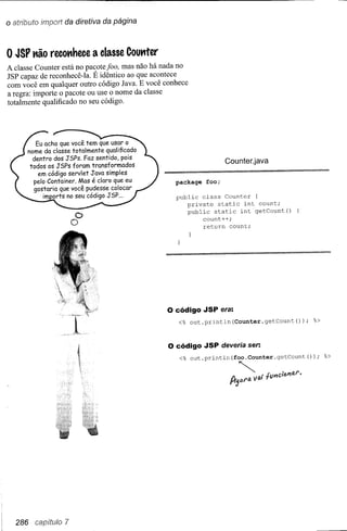 o atributo imporl da diretiva da página


o JSP Kão recoKhece           a classe Couttter
A classe Counter está no pacote foo, mas não há nada no
JSP capaz de reconhecê-Ia. É idêntico ao que acontece
com você em qualquer outro código J ava. E você conhece
a regra: importe o pacote ou use o nome da classe
totalmente qualificado no seu código.




         Eu acho que você tem que usar o
      nome da classe totalmente  qualificado
        dentro dos JSPs. Faz sentido, pois
                                                                     Counter.java
       todos os JSPs foram transformados
         em código servlet Java simples
        pelo Container. Mas é claro que eu          package   foo;
        gostaria que você pudesse colocar
            im orts no seu código JSP ...           public class Counter (
                                                       private static int count;
                                                       public static int getCount()
                         C>                                 count++;
                         O                                  return count;




                                                  o código    JSP era:
                                                    <% out.println(Counter.getCount());                   %>



                                                  o código    JSP deveria ser:
                                                     <% out.println(foo.Counter.getCount());                   %>



                                                                      Il.~           . fVl'fcitJl'ltU".
                                                                      1"f3eJl'IJ. V ai




  286   ca(,~ítwro   7
 