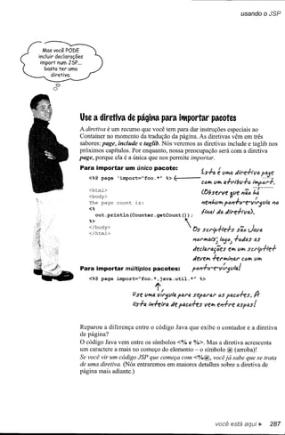 usando         o JSP




  Mas você PODE
incluir declarações
 import num JSP...
   basta ter uma
      diretiva.
       C>
      O




                 Use a diretiva de págitla para itMportar pacotes
                 A diretiva é um recurso que você tem para dar instruções especiais ao
                 Container no momento da tradução da página. As diretivas vêm em três
                 sabores: page, include e taglib. Nós veremos as diretivas include e taglib nos
                 próximos capítulos. Por enquanto, nossa preocupação será com a diretiva
                 page, porque ela é a única que nos permite importar.
                 Para importar um único pacote:
                      <%@ page
                                                                                        f.s-t-a   é vh'la                   ptl.Je
                                   'import="foo. *"                %> '-(----           C"'h'I Vh'I     J.       J      ------y
                                                                                                      fJ.-rl"tbvró tlrlpl:il"r.
                      <html>
                      <body>                                                            (Obsel"ve 3ve         #fã",   1.:
                      The page     count    is:
                                                                                        #fel1t.VIt'Ip.m-t-.re-v{,.jVifJ.         11/J
                      <%
                                                                                                '/4
                                                                                        tli711.1 di're.f.tV4).
                           out.println(Counter.getCount(»)                          ;

                      %>                                                        
                      </body>
                      </html>                                                       Os scrlh-t-Ie.f.s
                                                                                            r               sã", Jtlva

                                                                                    l1",rh'lal:S-~l"'j4.) -t-6'/fJ.S as
                                                                                    decl41"l~f;e:s e:1t'I VIt'I scriphe-t-
                                                                                    devel!l1 -I-erh'lli7ar C<ll1!l1 Vh'I

                 Para importar múltiplos pacotes:                                   p61'1-t-c-e-v:l"jVIQ.!
                      <%@ page import="foo.*,java.util.*"                               %>

                                                             1',
                                           ti se   VI!l1Q.   VlrjvllA parti         separlAl" .os pIAC6-1-eS.
                                           II:S--t-a1i1-1-etra '/e pll.CfJ-I-es vel!l1fl'1-t-re



                 Reparou a diferença entre o código Java que exibe o contador e a diretiva
                 de página?
                 O código Java vem entre os símbolos <% e %>. Mas a diretiva acrescenta
                 um caractere a mais no começo do elemento - o símbolo @ (arroba)!
                 Se você vir um código JSP que começa com <%@, você já sabe que se trata
                 de uma diretiva. (Nós entraremos em maiores detalhes sobre a diretiva de
                 página mais adiante.)




                                                                                                  você está             ~       287
 