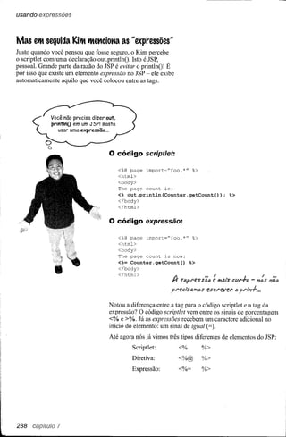 usando expressões



Mas etlt seguida Kitlt tltetlciotla as "expressões~~
Justo quando você pensou que fosse seguro, o Kim percebe
o scriptlet com uma declaração out.printlnO. Isto é JSP,
pessoal. Grande parte da razão do JSP é evitar o printlnO! É
por isso que existe um elemento expressão no JSP - ele exibe
automaticamente aquilo que você colocou entre as tags.




             Você não precisa dizer out.
             printlnO em um JSP! Basta
                usar uma expressão ...



                                     o código          script/et:

                                           <%@   page import="foo.*"         %>
                                           <html>
                                           <body>
                                           The page count is:
                                           <% out.println(Counter.getCount());                   %>
                                           </body>
                                           </html>


                                     o código          expressão:

                                           <%@ page    import="foo.*"        %>
                                           <html>
                                           <body>
                                           The page count is now:
                                           <%= Counter.getCount()           %>
                                           </body>
                                           </html>
                                                                I"f It expJ"esst'uJ'" e'"ífJi'tds cClJ"-ra
                                                                                                         J         I
                                                                                                              - I1IJS

                                                                pJ"edsfJ.ífJi'lJs escJ"eveJ"       IJ


                                     Notou a diferença entre a tag para o código scriptlet e a tag da
                                     expressão? O código scriptlet vem entre os sinais de porcentagem
                                     <% e >%. Já as expressões recebem um caractere adicional no
                                     início do elemento: um sinal de igual (=).
                                     Até agora nós já vimos três tipos diferentes de elementos do JSP:
                                                 Scriptlet:           <%          %>
                                                 Diretiva:            <%@         %>
                                                 Expressão:           <%=         %>




288 capftuio 7
 