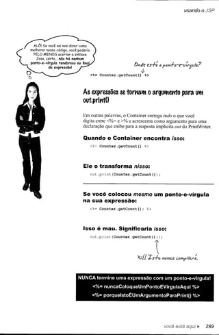 usando oJSP




                           O;;Je es+: ó po;;+ó-e-v!rjVla?
                               J
    <%= Counter.getCount()       %>




 As expressões se tOl11atM o argUtMettto                 para UtM
 out.prittt()


 Em outras palavras, o Container carrega tudo o que você
 digita entre <%= e >% e acrescenta como argumento para uma
 declaração que exibe para a resposta implícita out do PrintWriter.

  Quando o Container encontra isso:
    <%~ Counter.getCount()       %>




  Ele o transforma nisso:
    out.print(Counter.getCount(»);




 Se você colocou mesmo um ponto-e-vírgula
 na sua expressão:
    <%= Counter.getCount();         %>




  Isso é mau. Significaria isso:
    out.print(Counter.getCount();)           ;



                                ,        ~
                             'x.l!! Is+ó     i1Vl1ca




NUNCA termine uma expressão com um ponto-e-vírgula!
      <%= nuncaColoqueUmPontoEVírgulaAqui                       %>
      <%= porquelstoÉUmArgumentoParaPrintO                      %>




                                                 você está        ••   289
 