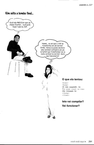 usando    o JSP


KiiM solta a bOiMba fi"al...




            C>
           o


                                 Humm... eu sei que o JSP se
                                  transforma em um servlet.
                               Então, talvez eu possa declarar
                                uma variável contadora em um
                               scriptlet que transformar-se-ia
                                numa variável no servlet. Será
                                        que funcionaria?

                                           D
                                          O




                                                           o que ela tentou:
                                                           <htrnl>
                                                          <body>
                                                          <% int count=O; %>
                                                          The page count is now:
                                                          <%= ++count %>
                                                          </body>
                                                          </htrnl>



                                                           Isto vai compilar?
                                                          Vai funcionar?




                                                                     você está     ~    291
 