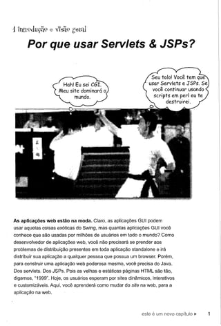 Por que usar Servlets & JSPs?




As aplicações web estão na moda. Claro, as aplicações GUI podem
usar aquelas coisas exóticas do Swing, mas quantas aplicações GUI você
conhece que são usadas por milhões de usuários em todo o mundo? Como
desenvolvedor   de aplicações web, você não precisará se prender aos
problemas de distribuição presentes em toda aplicação standalone e irá
distribuir sua aplicação a qualquer pessoa que possua um browser. Porém,
para construir uma aplicação web poderosa mesmo, você precisa do Java.
Dos servlets. Dos JSPs. Pois as velhas e estáticas páginas HTML são tão,
digamos, "1999". Hoje, os usuários esperam por sites dinâmicos, interativos
e customizáveis. Aqui, você aprenderá como mudar do site na web, para a
aplicação na web.



                                                            este   é um   novo ca~)ítuio
 