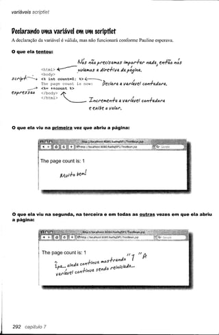 variáveis scr~[)tíet



l1eclarat1do uita variável eit Uit scriptlet
A declaração da variável é válida, mas não funcionará conforme Pauline esperava.

o que ela tentou:
                                        .~         N                                        ~
                                        NtlS I1Q4pt't;ClSQIi4S i'I'y>tlf'T"fi.t' P/4JQ; f.P/T"Q4P/IJ$
                                                                                                             ~   I
                  <htrnl> ~.f>tlI41i(J$                 fi.   Jlt'e-ftv4     tia P~i"'fl,.
                  <body>
sct'ifJ,~         <% int     count=O;      %>~                                          I
                  The page count is now:                        lJedl3.t'Q   fi.   v4F'ttJ.lIef cdP/.fQdót'4 •
            .----* <%= ++count     %>
flfpt'es    SIM
                  </htrnl>
                  </body>     ~                  -r                         I
                                                 J..p/ct'elie"T"a 4 VfJ.t'ltJ.lle!ctmT"adlJt'13.
                                                                 J                                 !
                                                 fi:   exl!le ti IIlJ,lóf'.




o que ela viu na primeira vez que abriu a página:



                  The page count is: 1




o que ela viu na segunda, na terceira                            e em todas as outras vezes em que ela abriu
a página:
 