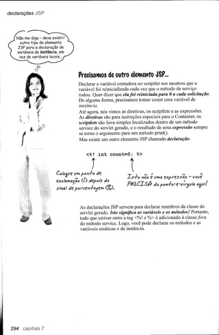 declarações JSP




            D
           o
                  PrecisatMos de outro e1etMettto JSP ...
                  Declarar a variável contadora no scriptlet nos mostrou que a
                  variável foi reinicializada cada vez que o método de serviço
                  rodou. Quer dizer que ela foi reiniciada para Oa cada solicitação.
                  De alguma forma, precisamos tomar count uma variável de
                  instância.
                  Até agora, nós vimos as diretivas, os scriptlets e as expressões.
                  As diretivas são para instruções especiais para o Container, os
                  scriptlets são Java simples localizados dentro de um método
                  service do servlet gerado, e o resultado de uma expressão sempre
                  se toma o argumento para um método printO·
                  Mas existe um outro elemento JSP chamado declaração.


                     <%!    int
                        j

                  As declarações JSP servem para declarar membros da classe do
                  servlet gerado. Isto significa as variáveis e os métodos! Portanto,
                  tudo que estiver entre a tag <%! e %> é adicionado à classe fora
                  do método service. Logo, você pode declarar os métodos e as
                  variáveis estáticas e de instância.




 294 capítulo 7
 