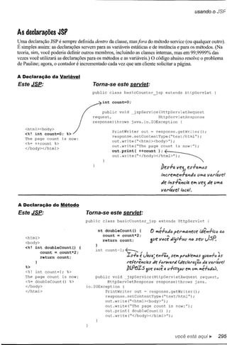 As declarações JSP
Vma declaração JSP é sempre definida dentro da classe, mas fora do método service (ou qualquer outro).
E simples assim: as declarações servem para as variáveis estáticas e de instância e para os métodos. (Na
teoria, sim, você poderia definir outros membros, incluindo as classes internas, mas em 99,9999% das
vezes você utilizará as declarações para os métodos e as variáveis.) O código abaixo resolve o problema
de Pauline; agora, o contador é incrementado cada vez que um cliente solicitar a página.

A Declaração da Variável
Este JSP:                             Torna-se este servtet:
                                     public   class    basicCounter        jsp extends          HttpServlet             {




                                          public void         jspService(HttpServletRequest

                                 Gintrequest,
                                               count=O;
                                                                         HttpServletResponse


   <html><body>
   <%! int count=O; %>       J       response)throws   java.io.IOException
                                              PrintWriter                     {
                                                            out = response.getWriter();
                                              response.setContentType(~text/html");
   The page count is now:
                                              out.write(~<html><body>");
   <%= ++count %>
                                              out.write(~The   page count is now:");
    </body></html>

                                               out.print(
                                               out.write("</body></html>");
                                                           ++count ); ~                                 .~
                                                                                                               '

                                                                              1Jfs-+-a VfjJ fs-+-all'liJS-
                                                                              tl'Jcl"fll'le"';-tl.I'JJ" lIlI'l~

                                                                              Je   li1s-+-';"ci'a
                                                                                      E
                                                                                                        ell'l vej Je lIlI'lfll
                                                                              vai"lfJ.Velltlcal,


A Declaração do Método
Este JSP:                         Torna-se este servtet:
                                  public   class    basicCounter      jsp extends         HttpServlet               {

                                       -nt doubleCount()   {
                                          count = count*2;
    <html>
   <body>                                  return    count;            alie
                                       }
   <%! int doubleCount()   {
          count = count*2;             int count~l;~
          return count;                                         é
                                                        Is-l-e ~ Java.; eP'l.fió) selll fl'ób1ellltJ.S 3vu'I'J-I-
                                                                                                    N                   ••

                                                        referel1cfu,s de f ••/'ward (ofedlu'fJ.JlJ.tJ  .lu,
    %>
    <%! int count=l;    %>                              !JíPOI:5 Sue l/ecê U, u-/-NtYJiE        e'1II   VIII hlé-l-fJdc),
    The page count is now:            public void     ]spService(HttpServletRequest    request,
    <%= doubleCount() %>                    HttpServletResponse     response)throws  java.
    </body>                       io.IOException   {
    </html>                                PrintWriter   out ~ response.getWriter();
                                           response.setContentType(~text/html");
                                           out.write("<html><body>");
                                           out.write("The    page count is now:");
                                           out.print(   doubleCount()    );
                                           out.write("</body></html>");




                                                                                        você está
 