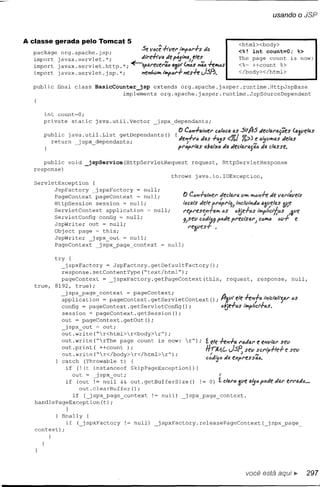 usando     o JSP


A classe gerada pelo Tomcat 5                                                                                <html><body>
  package                  .
              org.apache.]sp;                  Se você -hvel' /T "'~I'·h
                                                               ,.•••   tio.                                  <%! int count=O;     %>
  import    javax. servlet. *;                 tiil'e-hv!l:!e      pD.Jíi"""J,eles".                         The page count is now:
  import    javax. servleLhttp.   *;       ~~l!1.l'eCer46 4'1pt(,,6S "46, +e_s                               <%== ++count %>
  import    javax. servlet. jsp. *;            "JI!11t.VIYo,   Iw.p~r+ J'II!S+ei.JSP>.                       </body></html>


  public    final class         BasicCounter_jsp    extends org.apache.jasper.runtime.HttpJspBase
                                         implements   org.apache.jasper.runtime.JspSourceDependent



      int count=O;
      private          static   java.util.Vector         jspx~dependants;
                                                                      O Ca"+IlIPier          ca!t:,c4   4S   suAs
      public java. util. List getDependants
        return  jspx_dependants;                                () {tie;,+r6
                                                                         I"     tias +4itS <%/ %» N
                                                                      PI'<JPf't4S d4tXtJ tia tieclaf'IJJaa

     public       void _jspService(HttpServletRequest                           request,           HttpServletResponse
  response)
                                                throws                            java.io.IOException,
  ServletException
         JspFactory    jspxFactory   = null;
         PageContext   pageContext   ~ null;
         HttpSession   session = null;
         ServletContext    application  ~ null;
         ServletConfig config = null;
         JspWriter out = null;
         Object page = this;
         JspWriter    jspx_out = null;
         PageContext    jspx_page context      null;

            try  {
               jspxFactory    = JspFactory.getDefaultFactory();
              response.setContentl'ype("text/html");
              pageContext   =   jspxFactory.getPageContext(this,                                    request,        response,    null,
   true.    8192, true);
               jspx pagecontext     = pageContext;
              ;;-ppli~atio:;;: pageContext. getServletContext
                            =                                                              (); A»11t ele +e~4 inicia!i;").;' as
              config = pageContext. getServletConfig ();                                       a~e+"s    11ty>11!:t+as.
              session = pageContext.getSession();
              out = pageContext.getOut();
               jspx_out ~ out;
              out.write("r<html>r<body>r");
              out.write("rThe    page count is now: r");
              out.print(   ++count );
              out.write("r</body>r</html>r");
              catch (Throwable t) {
               if (! (t instanceof    SkipPageException){
                  out = jspx_out;                                                              I
                  if    (out != null && ouLgetBufferSize()                             != O) !clar"zveatsóp"tietio.rerf'flltió         •••
                         out.clearBuffer();
                if ( ]spx_page           context      1= null)             jspx_page           contexto
   handlePageException(t);
                  }

          } finally {
             if ( jspxFactory            != null)         jspxFactory.releasePageContext(                              ]spx_page~
   context);
       }




                                                                                                               você está
 