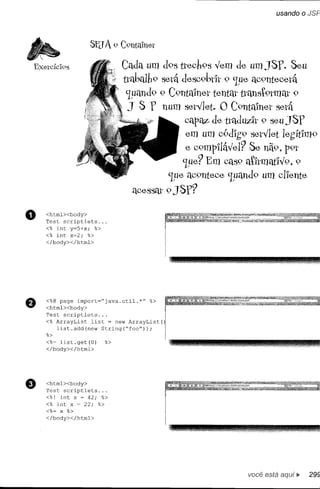 Exetcíc'l9S                Cada um d9Sttecb9s vem de umJSY. Seu
                           ttabalb9 setá desc9btlt 9 '1ue aC9nteootá
                            '1uand9 9 C9Iltalnet tentar ttanst9tmat 9
                             J S Y num setVlet. O C9ntalnet setá
                                          cap~ dettaduz,'lt 9 seulSY
                                          em um c9d'lg9 setvlet legítlm9
                                          e c9mp'llável? Se nã9, p9t
                                          '1ue? Em CClS9 t'ltmatlv9, 9
                                                        a
                                      '1ue aC9nteoo '1uand9 um cl'lente
                              aoossat 9 JSY?

o   <htrnl><body>
    Test scriptlets ...
    <% int y=5+x; %>
    <% int x=2; %>
    </body></htrnl>




    <%@ page irnport="java.util.*"   %>
    <htrnl><body>
    Test scriptlets ...
    <% ArrayList  list = new ArrayList(
       list.add(new  String(ftfoo"));
    %>
    <%= list.get(O)   %>
    </body></htrnl>




e   <htrnl><body>
    Test scriptlets ...
    <%! int x ~ 42; %>
    <% int x = 22; %>
    <%= x %>
    </body></htrnl>




                                                           você está
 