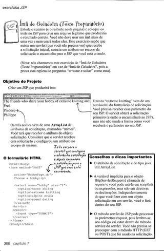 exercícíos JSP


            ~
            Imã de Gehtde'h'q ([este Ytepéttflt9tl9)
            Estude o cenário (e o restante nesta página) e coloque os
            ímãs no JSP para criar um arquivo legítimo que produziria
            o resultado correto. Você não deve usar um ímã mais de
            uma vez e nem usará todos eles. Este exercício supõe que
            existe um servlet (que você não precisa ver) que recebe
            a solicitação inicial, associa um atributo no escopo da
            solicitação e encaminha para o JSP que você está criando.

            (Nota: nós chamamos este exercício de "Ímã de Geladeira
            (Teste Preparatório)" em vez de "Ímã de Geladeira", pois a
            prova está repleta de perguntas "arrastar e soltar" como esta).


Objetivo do Projeto
    Criar um JSP que produzirá isto:



!The friends who share your hobby of extreme knitting are:

IFred
lPhilippe
I
                                                                Ui           I O texto   "extreme knitting" vem de um

                                                                               parâmetro do formulário de solicitação.
                                                                             ! seu JSP. O servlet obtera a sohcltaçao
                                                                             ! primeiro (e então a encaminhará ao JSP),
.
l.pradeep ~                                                                  . mas precisa receber es~e par~~etr~ do
                                                                             ;•.Vocêisto não muda a forma como você
      Os três nomes vêm de uma ArrayList de                                     receberá o parâmetro no seu JSP.
      atributos da solicitação, chamados "names".
      Você terá que receber o atributo do objeto
      solicitação. Considere que o servlet recebeu
      esta solicitação e configurou um atributo no
      escopo da mesma.              Zsra   J                   a
                                         vle.f- 311e eCll'ltij(,ll'4
                                    "e •.•
                                    6   a.f-I'l!II./7<;   $<;ll"el-+8.J';6
                                                                             Conselhos e dicas importantes
O formulário HTML                   e tÁeplJls ePlcelíI'Ililho.
                                                                             ~ O atributo da solicitação é do tipo java.
    <form method~"POST"             JSP 311e V••ee      es.f-:                 util.ArrayList.
    <html><body>              ç..   « $<;líCl.f-a{õ.a farei 6
                                    eSCl'evel'/tÁ6.
        action~"HobbyPage.do">
        Choose a hobby:<p>
                                                                             ~ A variável implícita para o objeto
                                                                               HttpServletRequest é chamada de
        <select   name=NhobbyJ'.f size="1">                                    request e você pode usá-Ia em scriptlets
          <option>horse      skiing                                            ou expressões, mas não em diretivas
          <option>extreme      knitting                                        ou declarações. Independentemente
          <option>alpine      scuba                                            do que você fizer com um objeto
          <option>speed      dating
        </select>
                                                                               solicitação em um servlet, você o fará
       <br><br>
                                                                               dentro do seu JSP.
       <center>
         <input type="SUBMIT">                                               ~ O método servlet do JSP pode processar
      </center>
                                                                               os parâmetros request, pois lembre-se,
     </form>
    </body></html>
                                                                               seu código vai estar dentro do método
                                                                               service do servlet. Você não precisa se
                                                                               preocupar com o método HTTP(GET
                                                                               ou POST) que foi usado na solicitação.

300               7
 