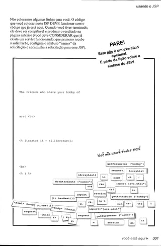 usando o JSP



Nós colocamos algumas linhas para você. O código
que você colocar neste JSP DEVE funcionar com o
código que já está aqui. Quando você tiver terminado,
ele deve ser compilável e produzir o resultado na
página anterior (você deve CONSIDERAR que já
exista um servlet funcionando, que primeiro recebe
a solicitação, configura o atributo "names" da                PARE
solicitação e encaminha a solicitação para esse JSP).             .       exercCO
                                                             ~O   e u'"
                                                        Este ~pCona.~ sobre a
                                                               o    rçao
                                                        É parte da         JSP
                                                             Sntaxe do




      The fríends   who   share   your hobby   of




      are:   <br>




      <% Iterator   ít     alo íterator ();




                                                                          você está     ~   301
 