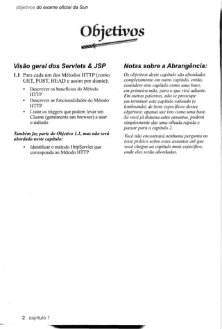 objetivos do exame oficial da Sun




Visão geral dos Servlets & JSP                   Notas sobre a Abrangência:
1.1 Para cada um dos Métodos HTTP (como          Os objetivos deste capítulo são abordados
    GET, POST, HEAD e assim por diante):         completamente em outro capítulo, então,
                                                 considere este capítulo como uma base,
       Descrever os beneficios do Método
                                                 em primeira mão, para o que virá adiante.
       HTTP
                                                 Em outras palavras, não se preocupe
       Descrever as funcionalidades do Método    em terminar este capítulo sabendo (e
       HTTP                                      lembrando) de itens especificos destes
       Listar os triggers que podem levar um     objetivos; apenas use isto como uma base.
       Cliente (geralmente um browser) a usar    Se você já domina estes assuntos, poderá
       o método                                  simplesmente dar uma olhada rápida e
                                                 passar para o capítulo 2.
Também jaz parte do Objetivo 1.1, mas não será
                                                 Você não encontrará nenhuma pergunta no
abordado neste capítulo:
                                                 teste prático sobre estes assuntos até que
        Identificar o método HttpServlet que     você chegue ao capítulo mais especifico,
        corresponda ao Método HTTP               onde eles serão abordados.




    2 capitulo 1
 
