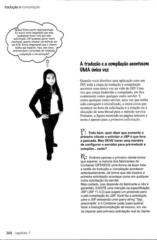 tradução   e compilação




                          A tradução e a cotMpilação acomecetM
                          UMA út1ica vez

                          Quando você distribui uma aplicação com um
                          JSP, toda a etapa de tradução e compilação
                          acontece uma única vez na vida do JSP. Uma
                          vez que esteja traduzido e compilado, ele fica
                          exatamente como qualquer outro servlet. E
                          como qualquer outro servlet, uma vez que tenha
                          sido carregado e inicializado, a única coisa que
                          acontece na hora da solicitação é a criação ou a
                          alocação de uma thread para o método service.
                          Portanto, a figura mostrada na página anterior e
                          nesta é apenas para a primeira solicitação.



                          r:   Tudo bem, quer dizer que somente o
                          primeiro cliente a solicitar o JSP é que leva
                          a pancada. Mas DEVE haver uma maneira
                          de configurar o servidor para pré-traduzir e
                          compilar ... certo?


                          I:   Embora apenas o primeiro cliente tenha
                          que esperar, a maioria dos fabricantes de
                          Container OFERECE uma forma de fazer toda
                          a tarefa de tradução e compilação acontecer
                          antecipadamente, de forma que até mesmo a
                          primeira solicitação aconteça como em qualquer
                          outra solicitação do servlet.
                          Mas cuidado, isso depende do fabricante e não é
                          garantido. EXISTE uma menção na especificação
                          JSP (JSP 11.4.2) que sugere um protocolo para
                          a pré-compilação do JSP. Você faz a solicitação
                          para o JSP anexando uma query string "?jsp_
                          precompile" e o Container pode (caso queira)
                          fazer a tradução/compilação ali mesmo, em vez
                          de esperar pela primeira solicitação real do cliente.




308 capítulo 7
 