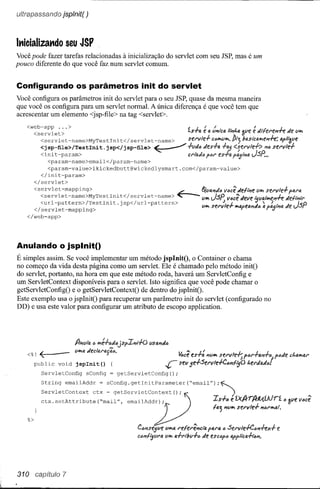 uítrapassando jsplnít( )



lt1icializat1do seu JSP
Você pode fazer tarefas relacionadas à inicialização do servlet com seu JSP, mas é um
pouco diferente do que você faz num servlet comum.


Configurando os parâmetros init do servlet
Você configura os parâmetros init do servlet para o seu JSP, quase da mesma maneira
que você os configura para um servlet normal. A única diferença é que você tem que
acrescentar um elemento <jsp-file> na tag <servlet>.

   <web-app ... >
     <servlet>                                                           ísrll.
                                                                             J
                                                                                  e
                                                                                   /                             1./           L me
                                                                                       li !.II'/tc(;. , lI.~Vli!li!Jf'rli!rli!J'I7""fI:V*'
                                                                                           /
                                                                                                 II"1'1 ••
                                                                                                                                  .J



       <servlet-name>MyTestlni               t</ servlet-name>           servle}          c,,*,v*,. Pij basictl*,tl1h: tlfl'?pe

          <j sp-file> /Testlni t. j sp</ j sp-file> ~
           <init-param>                                      -I-vJ" Jes-l-t< -I-fAJ ,a;,"I'IQJSp' "" servli-/-
                                                             crraJó '(;1' es+a <:;el'vle-l-> ••
              <param-name>email</param-name>
              <param-value>ikickedbutt@wickedlysmart.com</param-value>
           </init-param>
        </servlet>
      <servlet-mapping>                                                           t,(lIi:1'7Jti
                                                                                              lI"cê JIi!/I"I'Ie*' servle-l- ,b.rt;.
                                                                                                                v
         <servlet-name>MyTestlni         t</ servlet-name>          ~             li*' JSP v"cê Jelle '5l.1a/*,li!l1hJe{tp/i'r
         <url-pattern>/Testlnit.jsp</url-pattern>
      </ servlet -mapping>                                                        v*' sel'v
                                                                                             .l/e-!-           Jti " I. JeJSP
                                                                                                     *,1I.f'el1,i1 i:I f'a;'p/11,
    </web-app>



Anulando o jsplnit()
É simples assim. Se você implementar um método jsplnitO, o Container o chama
no começo da vida desta página como um servlet. Ele é chamado pelo método initO
do servlet, portanto, na hora em que este método roda, haverá um ServletConfig e
um ServletContext disponíveis para o servlet. Isto significa que você pode chamar o
getServletConfigO e o getServletContextO de dentro do jspInitO.
Este exemplo usa o jspInitO para recuperar um parâmetro init do servlet (configurado no
DD) e usa este valor para configurar um atributo de escopo application.




    < %! <:             lI*,1:I
        public void j splnit ()
          ServletConfig sConfig          getServletConfig();
                                                               r     ~cê es-l-: "li*' servle-l-; f',,/'hi1-1-j f'tiJe chl1,*,i:I/'
                                                                     sev je-!-Serv/e+e.til'/fijO    I.e/'Jo.J".



          String emailAddr = sConfig.getlnitParameter("email");~
          ServletContext  ctx ~ getServletContext();     f                                        )


    "     ctx. setAttribute       ("mail",             ~
                                               emailAddr);    r)
                                                   Cói1sl!jve V*,11,
                                                                        _,             ''} ."~ se'VlH-         ~_I.
                                                                                       Is-l-ti é 'i.'x.A'rA'JtA.íAlrí ó 3Vl!
                                                                    I'efel'el'/c,"a '111'(;' " S/i!l"v/e+e.tii1hx-l- '!
                                                   CÓ"lfijVI"RIIhI 4-1-l'ibv+e Je escópó tlfplicR+lim.




310     capítulo 7
 