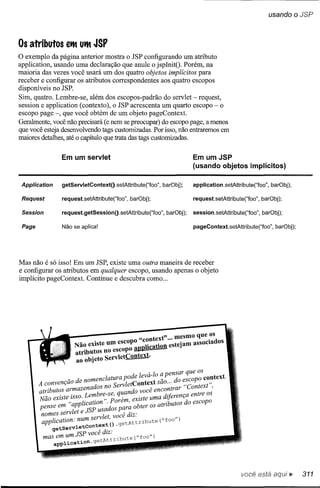usando       o JSP


Os atributos       etM UtM   JSP
o exemplo    da página anterior mostra o JSP configurando um atributo
application, usando uma declaração que anule o jspInitO. Porém, na
maioria das vezes você usará um dos quatro objetos implícitos para
receber e configurar os atributos correspondentes aos quatro escopos
disponíveis no JSP.
Sim, quatro. Lembre-se, além dos escopos-padrão do servlet - request,
session e application (contexto), o JSP acrescenta um quarto escopo - o
escopo page -, que você obtém de um objeto pageContext.
Geralmente, você não precisará (e nem se preocupar) do escopo page, a menos
que você esteja desenvolvendo tags custornízadas. Por isso, não entraremos em
maiores detalhes, até o capítulo que trata das tags custornízadas.

                 Em um servlet                                         Em umJSP
                                                                       (usando objetos implícitos)

 Application     getServletContext().setAtlribute("foo", barObj);      application.setAtlribute("foo", barObj);

 Request         request.setAtlribute("foo", barObj);                  request.setAtlribute("foo", barObj);

 Session         request.getSession().setAtlribute("foo",   barObj);   session.setAtlribute("foo", barObj);

 Page            Não se aplica!                                        pageContext.setAtlribute("foo", barObj);




Mas não é só isso! Em um JSP, existe uma outra maneira de receber
e configurar os atributos em qualquer escopo, usando apenas o objeto
implícito pageContext. Continue e descubra como ...




                                            "context" .. mesmo que .os
                                                             0


                     Não existe um escopo lication estejam assocIados
                     atributos no escopo Wllal!Pl2o'==---
                     ao ob·]eto ServletContext.

                                                 , 10 a pensar que os
                   _         enclatura pode leva- _         d   copo context.
        A convençao de nom          S rvletContext sao... o:~         t"
        atributos armazenados no e         do você encontrar Contex ,
        Não existe isso. Lern:br~:s~ q~an existe uma diferença entre os
        pense em "appliC~~°::Sado~;e:;~ obter os atributos do escopo
         nomes servlet e],             , diz'
              . . . um servlet, voce·                  ,,")
         apphcatlOn. n             )    tAttribute ( foo
                tservletcontext(     .ge
             ge        SP você diz:
          mas em um],                . t ("foo")
               application.getAttrlbu       e




                                                                                          você está           ~     311
 