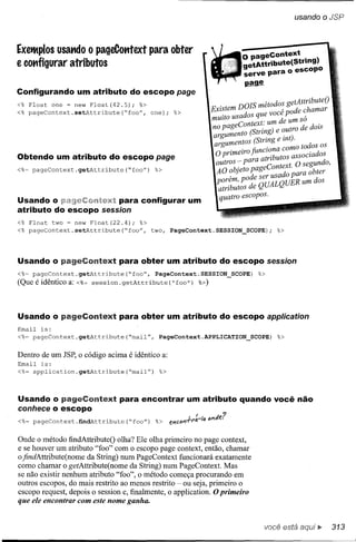 usando o JSP



ExeiMplosusat1do o pageCotttext para obter
                                                                             o pageContext   .
e cot1figurar atributos                                                      getAttribute(stnng)
                                                                             serve para o escopo
                                                                             ~
Configurando um atributo do escopo page
<% Float      one = new Float(42.5);     %>                            .     DOIS métodos getAttributeO
<% pageContext.setAttribute("foo",            one);   %>           EXistem                A   pode chamar
                                                                   muito usados que voce           .
                                                                                     t· m de um so
                                                                   no pageContex . u              d dois
                                                                              to IString) e outro e
                                                                    argumen      '          . )
                                                                    argumentos (String e mt. todos os
                                                                     O prunelro fiunc I'ona como
                                                                           . .                       . dos
Obtendo um atributo do escopo page                                              ara atributos aSSOCia
<%~ pageContext.getAttribute("foo")            %>
                                                                     outros - P        C text O segundo,
                                                                     AO objeto page onado p'ara obter
                                                                          . pode ser us
                                                                     porem,
                                                                      atributos de QUALQUER um dos
Usando o      eC:Ofl'h;~xt para configurar um                         quatro escopos.
atributo do escopo session
<% Float      two = new Float(22.4);     %>
<% pageContext.setAttribute("foo",            two, PageContext.SESSION_SCOPE);           %>




Usando o pageContext para obter um atributo do escopo session
<%= pageContext.getAttribute("foo",            PageContext.SESSION_SCOPE)         %>
(Que é idêntico a:   <%=   session.getAttribute("foo")        %»




Usando o pageContext               para obter um atributo do escopo application
Email   is:
<%~ pageContext.getAttribute("mail",            PageContext.APPLlCATION_SCOPE)           %>

Dentro de um JSP, o código acima é idêntico a:
Email   is:
<%~ application.getAttribute("mail")            %>



Usando o pageContext para encontrar um atributo quando você não
conhece o escopo
                  ..
<%~ pageContext.findAttrlbute("foo")           %> enC<lnrI'I'~-I<l<lI'I~e?


Onde o método findAttributeO olha? Ele olha primeiro no page context,
e se houver um atributo "foo" com o escopo page context, então, chamar
ofindAttribute(nome da String) num PageContext funcionará exatamente
como chamar o getAttribute(nome da String) num PageContext. Mas
se não existir nenhum atributo "foo", o método começa procurando em
outros escopos, do mais restrito ao menos restrito ~ ou seja, primeiro o
escopo request, depois o session e, finalmente, o application. O primeiro
que ele encontrar com este nome ganha.


                                                                                    você está         [!>    313
 