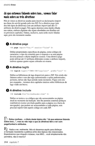 diretriz three



Já que estatltOS falatldo sobre isso ... vatltos falar
tltais sobre as três diretivas
Nós já vimos as diretivas usadas para inserir as declarações import
na classe do servlet gerado pelo seu JSP. Foi a diretiva page (um
dos três tipos de diretivas) com um atributo import (um dos 13
atributos da diretiva page). Nós agora daremos uma rápida olhada
nas outras, embora algumas não sejam abordadas em detalhes até
os próximos capítulos. Outras, inclusive, nem serão muito faladas
aqui, pois são raramente usadas.



  o    A diretiva paga
       <%@ page import=lIfoo.*"      session="false"     %>

       Define propriedades específicas da página, como códigos de
       caracteres, o tipo de conteúdo para a resposta e se esta página
       deveria possuir o objeto implícito session. Uma diretiva page
       pode utilizar até 13 atributos diferentes (como o atributo import),
       embora apenas quatro sejam cobrados no exame.


  8    A diretiva taglib
       <%@ taglib    tagdir~"/WEB-INF/tags/cool"         prefix~"cool"   %>

       Define as bibliotecas de tags disponíveis para o JSP. Nós ainda não
       falamos sobre o uso das tags customizadas e ações padronizadas;
       portanto, talvez não faça sentido neste momento. Fique com isto
       por enquanto ... teremos dois capítulos inteiros sobre bibliotecas de
       tags vindo em breve.


  e    Adiretiva
       <%@ include    file="wickedHeader.html"      %>


       Define os textos e os códigos que são acrescentados na página
       atual no momento da tradução. Isto lhe permite construir pedaços
       reutilizáveis (como um título-padrão para a página ou a barra de
       navegação), que podem ser acrescentados a cada página, sem
       precisar repetir todo aquele código em cada JSP.




r:   Estou confuso ... o título deste tópico diz: "Já que estam os falando
sobre isso ...", mas eu não vejo o que as diretivas têm a ver com
pageContext e atributos.


1:    Nada a ver, realmente. Nós só dissemos aquilo para disfarçar
a transição inexistente e patética entre dois tópicos não relacionados.
Esperávamos que ninguém notasse, mas NÃO ... você simplesmente não
permitiria, não é mesmo?


314 capitulo 7
 