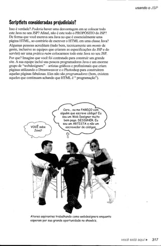usando oJSP



Scriptlets cotlsideradas prejudiciais?
Isso é verdade? Poderia haver uma desvantagem em se colocar todo
este Java no seu JSP? Afinal, não é este todo o PROPÓSITO do JSP?
De forma que você escreva seu Java no que é essencialmente uma
página HTML, ao contrário de escrever o HTML em uma classe Java?
Algumas pessoas acreditam (tudo bem, tecnicamente um monte de
gente, inclusive as equipes que criaram as especificações do JSP e do
servlet) ser uma prática ruim colocarmos todo este Java no seu JSP.
Por que? Imagine que você foi contratado para construir um grande
site. A sua equipe inclui uns poucos programadores Java e um enorme
grupo de "webdesigners" - artistas gráficos e profissionais que criam
páginas utilizando o Dreamweaver e o Photoshop para construírem
aquelas páginas fabulosas. Eles não são programadores (bem, existem
aqueles que continuam achando que HTML é " programação").




              Atores   aspirantes   trabalhando   como webdesigners   enquanto
              esperam por sua grande oportunidade       no showbiz.




                                                                                 você está    ••. 317
 