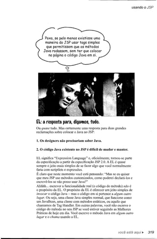 usando oJSP




       Poxa, se pelo menos existisse uma
       maneira do JSP usar tags simples
        que permitissem que os métodos
      J ava rodassem, sem ter que colocar
          na página o código Java em si.


                    C>
                     o




EL:   a resposta para, digatltos, tudo.
Ou quase tudo. Mas certamente uma resposta para duas grandes
reclamações sobre colocar o lava no lSP:

1. Os designers não precisariam saber Java.

2. O código Java existente no JSP é difícil de mudar e manter.

EL significa "Expression Language" e, oficialmente, tomou-se parte
da especificação a partir da especificação lSP 2.0. A EL é quase
sempre o jeito mais simples de se fazer algo que você normalmente
faria com scriptlets e expressões.
É claro que neste momento você está pensando: "Mas se eu quiser
que meu lSP use métodos customizados, como poderei declará-Ios e
escrevê-Ios se não posso usar lava?"
Ahhhh ... escrever a funcionalidade real (o código do método) não é
o propósito da EL. O propósito da EL é oferecer um jeito simples de
invocar o código lava - mas o código em si pertence a algum outro
lugar. Ou seja, uma classe lava simples normal, que funcione como
um lavaBean, uma classe com métodos estáticos, ou aquilo que
chamamos de Tag Handler. Em outras palavras, você não escreve o
código do método no seu lSP se você estiver seguindo as Melhores
Práticas de hoje em dia. Você escreve o método lava em algum outro
lugar e o chama usando a EL.



                                                        você está      ••. 319
 