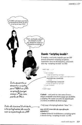 usando oJSP




                                                         Usat1do     <Scriptit1g~it1valid>
                                                         É simples, você pode impedir que um JSP
                                                         possua elementos scripting (scriptlets,
                                                         expressões Java ou declarações), colocando
                                                         uma tag <scripting-invalid> no DD:


                                                          <web-app     ...>

                                                             <jsp-config>
                                                                <jsp-property-group>
                                                                <url-pattern>*.jsp</url-pattern>
                                                                <scripting-invalid>
                                                                   true
                                                                 </scripting-invalid>
           IS+6       Jesdfll-h.        6S                      </jsp-property-group>
                                                             </ jsp-config>
           elellP;ePl+6s scri,+tPlj
           pare.    rf:ibos         (lS JSPs              </web-app>

           l'1a fJ.p/í'ca{41J   (p.:.r1pe
           (JSO,IIP;6S *,:}Sf> C(lIIP;(I
                     tJ                                 Cuidado - você pode ter visto outros livros e
           pfJ.dr'ió de tJ/I!.L).                       artigos mostrando uma diretiva page que desabilita
                                                        o scripting. Na versão rascunho da especificação
                                                        2.0, havia um atributo da diretiva page:

                                                        <%@ page isScriptingEnabled="false"       %>
Is+    •• PI'i•• tllm:ttJP1e.! () fJ.+rtbll+tJ __   ~
i'sScrip+/'PI;7"PlfJ.b1e.d PI'i<I'J
                                 CIJP1s+1J.             mas ele foi removido da especificação
IIP;lJ,i's lIJ, speclti'clJ.f'iIJ
         P e                         dlJ JSP/
                                                        definitiva!!
                                                        A única forma de invalidarmos o scripting agora
                                                        é através da tag <scripting-invalid> no DD.


                                                                                      você está         ~    321
 