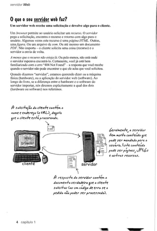 servidor Web




o que      o seu servidor web faz?
Um servidor web recebe uma solicitação e devolve algo para o cliente.

Um browser permite ao usuário solicitar um recurso. O servidor
pega a solicitação, encontra o recurso e retoma com algo para o
usuário. Algumas vezes este recurso é uma página HTML. Outras,
umafigura. Ou um arquivo de som. Ou até mesmo um documento
PDF. Não importa - o cliente solicita uma coisa (recurso) e o
servidor a envia de volta.

A menos que o recurso não esteja lá. Ou pelo menos, não está onde
o servidor esperava encontrá-Io. Certamente, você já está bem
familiarizado com o erro "404 Not Found" - a resposta que você recebe
quando o servidor não pode encontrar o que ele acha que você solicitou.
Quando dizemos "servidor", estamos querendo dizer ou a máquina
física (hardware), ou a aplicação do servidor web (software). Ao
longo do livro, se a diferença entre o hardware e o software do
servidor importar, nós diremos explicitamente a qual dos dois
(hardware ou software) nos referimos.




/} sali'cl.fa{i6    JÍ6 clle~         C611#1VI ()
l1ólVle e el1Jel"eS6 (li. (J}t.f-); JIJ.3l1t1fJ
alie fJ cltewh!    es.f:   fl"6ClIl"lJ.l1Ja.
                                  ~
                                      C3"
                                      ~                                                          bel"fi./lVlel1h;  6 sel'vti/tJl"
                              ~                                                                  hlVl IVIlIt-.f6 C6#1htdtJ
                                                                                                 fbJe   seI' 1Vlfi.I1JÍIí.Jb
                                                                                                                           ffi.NJ.   tJ

                                                                                                      /
                                                                                                 lISVfJ.l't'"b.tsh         1__.1
                                                                                                                     (;tJ#1-rrtllJfJ

                                                                                                 f6Je ser f~''''fJ.S; JPíbs
                             ~
                                                                                                  e <':Jv.fl"<':Js
                                                                                                                 l'eCVI'SfJs.



                                                        ~
                                                                
                                            /} l"espas.ffJ.   Ja    sel"lI,i/t'J1" C6#1#1VI a

                                            J.oclIlVlel1.fa vel"JaJell'tJ     !ve   tJ   dtewh
                                            stJlicr.f6l1 (6V VIVI C:iiil51) de el"l"õ se I)
                                         feJti/6     1146fvJel'sel"         fl"l)cessad6).




    4                1
 